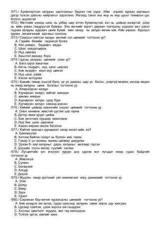 /571./ Булингартсан халууны шалтгааныг бадган гэж үздэг. Ийм учраас хураах зарчмын
дагуу түлсэн давсны найрлагыг хэрэглэнэ. Яагаад гэвэл энэ жор нь муу цусыг тамирын цус
болгох эрдэмтэй
/572./ Өвчтнийг үзэхэд шээс нь улбар шар өтгөн булингартай, хэл нь цайвар өнгөртэй дээр
нь хийн улаан гөвдрүүтэй байлаа. Энэ өвчнийг хэрэгт дөрвөн товчооны үүднээс авч үзвэл
гаднаа халууны хуурамч шинж бүхий мөн чанар нь халуун өвчин юм. Ийм учраас бүрхүүл
хуулах эмчилгээний зарчмыг сонгоно.
/573./ Самсын гэмтсэн халуун өвчний гол шинжийг тогтооно уу?
A. Гэдийж бөхийж чадахгүй болох
B. Хөл унжирч, бадайрч өвдөх
C. Шээс чавдагширах
D. Нүд шарлах
E. Амьсгал авахад бэрх
/574./ Цусны халууны шинжийг олно уу?
A. Бага зэрэг хавагнах
B. Ам нь гашуурч, нүд, шээс шарлах
C. Бие хүндэрч хоол муу шингэх
D. Нүд шээс улайх
E. Хэсэж хатгуулах
/575./ Биеийн тамир онцгой бага, үе үе даарах, шар үс босох , учиргүй хөлрөх, үесээр өвдөх
нь ямар халууны шинж болохыг тогтооно уу
A. Хямралдсан халуун
B. Хуучирсан халуун хийтэй хавсрах
C. зөөлөн хямрах
D. Хуучирсан халуун цулд буух
E. Хуучирсан халуун саванд унасан
/576./ Хийний цайвар хавангийн онцлог шинжийг тогтооно уу
A. Олон ханиана хөөстэй цустай цэр гарна
B. Дотор хөөж уруул цайна
C. Бие загатнаж нууцаар хавагнана
D. Нүд бие ,шээс шарлана
E. Хаван амрхан ихсэж багасна
/577./ Хийтэй хавсарч хуучирвал ямар засал хийх вэ?
A. Бөөлжүүлэх
B. Хатгаж байгаа газарт нь бүлээн жин тавих
C. Гавар 3- ыг хонины махны шөлөөр даруулах
D. Эрхэм 8- аар халууныг дарж, халууныг хөлсөөр гаргах
E. Дэгдийн тосон эмээр сүүлийг таслах
/578./ Лугшилтийн хүч өчүүхэн хуруун дор шургих мэт лугшдаг ямар судас байдгийг
тогтооно уу
A. Живэнгүй
B. Сулхан
C. Балархай
D. Алгуур
E. Дорой
/579./ Жүдлэн ямар эрхтэний үйл ажиллагааг илүү дэмжихийг тогтооно уу
A. Элэг
B. Дэлүү
C. Бөөр
D. Зүрх
E. Уушги
/580./ Сарнисан бор өвчин хураагдсны шинжийг тогтооно уу?
A. Бие хүндрэх ам хатах, судас шээсэнд халууны шинж илрэх дур хаагдах
B. Цусаар гүйлгэж, цээж хорсох ам гашуурах
C. Хоолны шингээлт муудах, хөл гар минчүүрэх
D. Толгой эргэх, хэвлий хөөх
 