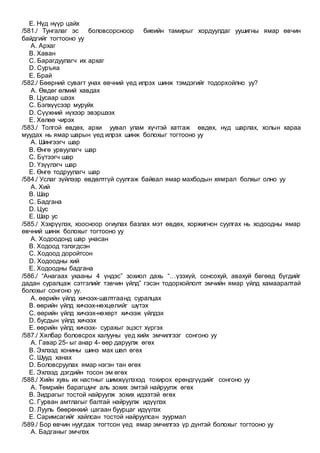 E. Нүд нүүр цайх
/581./ Тунгалаг эс боловсорсноор биеийн тамирыг хордуулдаг уушигны ямар өвчин
байдгийг тогтооно уу
A. Архаг
B. Хаван
C. Барагдуулагч их архаг
D. Суръяа
E. Брай
/582./ Бөөрний сувагт унах өвчний үед илрэх шинж тэмдэгийг тодорхойлно уу?
A. Өвдөг өлмий хавдах
B. Цусаар шээх
C. Бэлхүүсээр муруйх
D. Сүүжний нүхээр эвэршээх
E. Хөлөө чирэх
/583./ Толгой өвдөх, архи уувал улам хүчтэй хатгаж өвдөх, нүд шарлах, холын хараа
муудах нь ямар шарын үед илрэх шинж болохыг тогтооно уу
A. Шингээгч шар
B. Өнгө урвуулагч шар
C. Бүтээгч шар
D. Үзүүлэгч шар
E. Өнгө тодруулагч шар
/584./ Услаг зүйлээр өвдөлтгүй суулгаж байвал ямар махбодын хямрал болхыг олно уу
A. Хий
B. Шар
C. Бадгана
D. Цус
E. Шар ус
/585./ Хэхрүүлэх, хоосноор огиулах базлах мэт өвдөх, хоржигнон суулгах нь ходоодны ямар
өвчний шинж болохыг тогтооно уу
A. Ходоодонд шар унасан
B. Ходоод тэлэгдсэн
C. Ходоод доройтсон
D. Ходоодны хий
E. Ходоодны бадгана
/586./ “Анагаах ухааны 4 үндэс” зохиол дахь “…үзэхүй, сонсохуй, авахуй бөгөөд бүгдийг
дадан суралцаж сэтгэлийг тэвчин үйлд” гэсэн тодорхойлолт эмчийн ямар үйлд хамааралтай
болохыг сонгоно уу.
A. өөрийн үйлд хичээх-шалтгаанд суралцах
B. өөрийн үйлд хичээх-нөхцөлийг шүтэх
C. өөрийн үйлд хичээх-нөхөрт хичээж үйлдэх
D. бусдын үйлд хичээх
E. өөрийн үйлд хичээх- сурахыг эцэст хүргэх
/587./ Хялбар боловсрох халууны үед хийх эмчилгээг сонгоно уу
A. Гавар 25- ыг анар 4- өөр даруулж өгөх
B. Эхлээд хонины шинэ мах шөл өгөх
C. Шууд ханах
D. Боловсруулах ямар нэгэн тан өгөх
E. Эхлээд дэгдийн тосон эм өгөх
/588./ Хийн хувь их настныг шимжүүлэхэд тохирох ерөндгүүдийг сонгоно уу
A. Төмрийн барагшунг аль зохих эмтэй найруулж өгөх
B. Зидрагыг тостой найруулж зохих идээтэй өгөх
C. Гурван амтлагыг балтай найруулж идүүлэх
D. Лууль бөөрөнхий цагаан буурцаг идүүлэх
E. Саримсагийг хайлсан тостой найруулсан зуурмал
/589./ Бор өвчин нуугдаж тогтсон үед ямар эмчилгээ үр дүнтэй болохыг тогтооно уу
A. Бадганыг эмчлэх
 