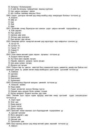 B. Халууныг боловсруулах
C. 6 сайн ба жоншны найруулгаар эвдээд суулгана
D. Цус шарын халууныг дарах
E. илч сэлбэж төөнөөр хавцлыг боох
/590./ Уушги дэлгэрэх өвчний үед ямар махбод илүү хямралдах болохыг тогтооно уу
A. Бадган
B. Шар ус
C. Цус
D. Хий
E. Шар
/591./ Эрлэгийн элчид баригдсан мэт хэмээн үздэг шарын өвчнийг тодорхойлно уу
A. Бие шарлах
B. Нүд шарлах
C. Цусанд шар унах
D. Элгэнд шар дэлгэрэх
E. Бие харлах шар өвчин
/592./ Бөөрний хүйтэн чанартай өвчний үед хэрэглэдэг жор найралтыг сонгоно уу.
A. Ар үр-10
B. Сүгмэл 10
C. Гарнаг 10
D. Сэрдог 5
E. Задь 5
/593./ Усан хаван өвчний судас хэрхэн лугшихыг тогтооно уу
A. Бүдүүн чанга лугших
B. Хүч бага хөвч нарийн лугших
C. Нарийн живэнги доороо чанга лугших
D. Цон дээр сулхан лугших
E. Доороо сул лугших
/594./ Сарын хир нь шингэн хөөстэй бага хэмжээтэй гарах, шижинтэх, умайд юм байгаа мэт
санагдах шинж нь умайн өвчин ямар махбодоос шалтгаалж үүссэнийг тогтоно уу
A. Хийнээс
B. Цуснаас
C. Шараас
D. Бадганаас
E. Хурмалаас
/595./ Боловсроход бэрхтэй халууны шинжийг тогтооно уу
A. Хөхүүлж ханиах
B. Нүүр улайх
C. Судас эрчимтэй, хоосон бөгөөд түргэн
D. Нүдний харц дээшээ болж нулимс гоожих
E. Бусад халууныг бодвол хоолны дур сайн
/596./ Эмчийн зүүн гарын ядам хуруунд эмэгтэйн ямар эрхтэний судас оношлогдохыг
тогтооно уу
A. Зүрх гэдэс
B. Элэг цөс
C. Бөөр давсаг
D. Уушги олгой
E. Дэлүү ходоод
/597./ Шээсний язмаг хаанаас үүсч бүрэлддэгийг тодорхойлно уу
A. Цөсний тунгалаг
B. Өнгө урвуулагч шар
C. Цусны цөв
D. Цөсний цөв
E. Тунгалгийн цөв
/598./ Бор гэдсэнд унасан үед ямар өвчний шинж илрэхийг тогтооно уу
A. Шарын
 