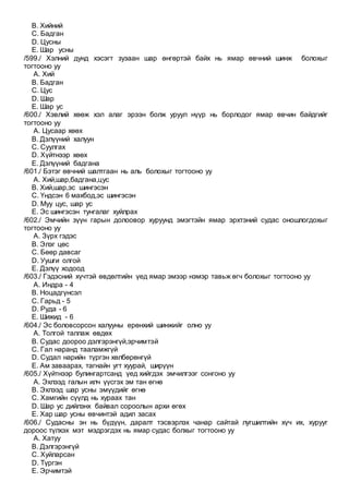 B. Хийний
C. Бадган
D. Цусны
E. Шар усны
/599./ Хэлний дунд хэсэгт зузаан шар өнгөртэй байх нь ямар өвчний шинж болохыг
тогтооно уу
A. Хий
B. Бадган
C. Цус
D. Шар
E. Шар ус
/600./ Хэвлий хөөж хэл алаг эрээн болж уруул нүүр нь борлодог ямар өвчин байдгийг
тогтооно уу
A. Цусаар хөөх
B. Дэлүүний халуун
C. Суулгах
D. Хүйтнээр хөөх
E. Дэлүүний бадгана
/601./ Бэтэг өвчний шалтгаан нь аль болохыг тогтооно уу
A. Хий,шар,бадгана,цус
B. Хий,шар,эс шингэсэн
C. Үндсэн 6 махбод,эс шингэсэн
D. Муу цус, шар ус
E. Эс шингэсэн тунгалаг хуйлрах
/602./ Эмчийн зүүн гарын долоовор хуруунд эмэгтэйн ямар эрхтэний судас оношлогдохыг
тогтооно уу
A. Зүрх гэдэс
B. Элэг цөс
C. Бөөр давсаг
D. Уушги олгой
E. Дэлүү ходоод
/603./ Гэдэсний хүчтэй өвдөлтийн үед ямар эмээр нэмэр тавьж өгч болохыг тогтооно уу
A. Индра - 4
B. Ноцадгүнсэл
C. Гарьд - 5
D. Руда - 6
E. Шижид - 6
/604./ Эс боловсорсон халууны ерөнхий шинжийг олно уу
A. Толгой таллаж өвдөх
B. Судас доороо дэлгэрэнгүй,эрчимтэй
C. Гал наранд тааламжгүй
D. Судал нарийн түргэн хөлбөрөнгүй
E. Ам заваарах, тагнайн угт хуурай, ширүүн
/605./ Хүйтнээр булингартсанд үед хийгдэх эмчилгээг сонгоно уу
A. Эхлээд галын илч үүсгэх эм тан өгнө
B. Эхлээд шар усны эмүүдийг өгнө
C. Хамгийн сүүлд нь хураах тан
D. Шар ус дийлэнх байвал сороолын архи өгөх
E. Хар шар усны өвчинтэй адил засах
/606./ Судасны эн нь бүдүүн, даралт тэсвэрлэх чанар сайтай лугшилтийн хүч их, хурууг
дороос түлхэх мэт мэдрэгдэх нь ямар судас болхыг тогтооно уу
A. Хатуу
B. Дэлгэрэнгүй
C. Хуйларсан
D. Түргэн
E. Эрчимтэй
 