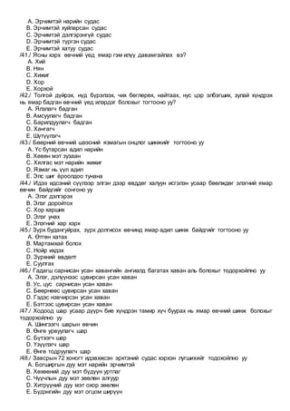 A. Эрчимтэй нарийн судас
B. Эрчимтэй хуйларсан судас
C. Эрчимтэй дэлгэрэнгүй судас
D. Эрчимтэй түргэн судас
E. Эрчимтэй хатуу судас
/41./ Ясны хэрх өвчний үед ямар гэм илүү давамгайлах вэ?
A. Хий
B. Нян
C. Хижиг
D. Хор
E. Хорхой
/42./ Толгой дүйрэх, нүд бүрэлзэх, чих бөглөрөх, найтаах, нус цэр элбэгших, зулай хүндрэх
нь ямар бадган өвчний үед илэрдэг болохыг тогтооно уу?
A. Ялзлагч бадган
B. Амсуулагч бадган
C. Барилдуулагч бадган
D. Хангагч
E. Шүтүүлэгч
/43./ Бөөрний өвчний шээсний язмагын онцлог шинжийг тогтооно уу
A. Үс бутарсан адил нарийн
B. Хөвөн мэт зузаан
C. Хялгас мэт нарийн жижиг
D. Язмаг нь үүл адил
E. Элс шиг ёроолдоо тунана
/44./ Идээ идсэний сүүлээр элгэн дээр өвддөг халуун исгэлэн усаар бөөлждөг элэгний ямар
өвчин байдгийг сонгоно уу
A. Элэг дэлгэрэх
B. Элэг доройтох
C. Хор харших
D. Элэг унах
E. Элэгний хар хэрх
/45./ Зүрх будангуйрах, зүрх долгисох өвчинд ямар адил шинж байдгийг тогтооно уу
A. Өтгөн хатах
B. Мартамхай болох
C. Нойр ихдэх
D. Зүрхний өвдөлт
E. Суулгах
/46./ Гадагш сарнисан усан хавангийн ангиалд багатах хаван аль болохыг тодорхойлно уу
A. Элэг, дэлүүнээс цувирсан усан хаван
B. Ус, цус сарнисан усан хаван
C. Бөөрнөөс цувирсан усан хаван
D. Гэдэс нэвчирсэн усан хаван
E. Бэтгээс цувирсан усан хаван
/47./ Ходоод шар усаар дүүрч бие хүндрэн тамир хүч буурах нь ямар өвчний шинж болохыг
тодорхойлно уу
A. Шингээгч шарын өвчин
B. Өнгө урвуулагч шар
C. Бүтээгч шар
D. Үзүүлэгч шар
E. Өнгө тодруулагч шар
/48./ Завсрын 72 хоногт идэвхжсэн эрхтэний судас хэрхэн лугшихийг тодохойлно уу
A. Богширгын дуу мэт нарийн эрчимтэй
B. Хөхөөний дуу мэт бүдүүн уртлаг
C. Чүүчлын дуу мэт зөөлөн алгуур
D. Хитрүүний дуу мэт охор зөөлөн
E. Бүдэнгийн дуу мэт огцом ширүүн
 