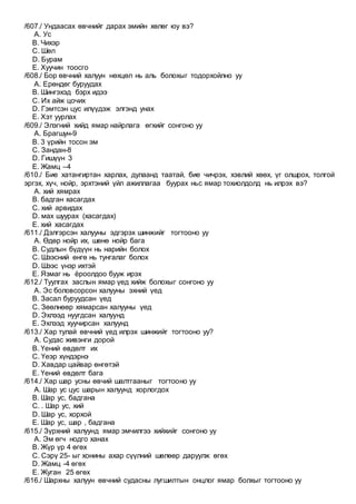 /607./ Ундаасах өвчнийг дарах эмийн хөлөг юу вэ?
A. Ус
B. Чихэр
C. Шөл
D. Бурам
E. Хуучин тоосго
/608./ Бор өвчний халуун нөхцөл нь аль болохыг тодорхойлно уу
A. Ерөндөг буруудах
B. Шингэхэд бэрх идээ
C. Их айж цочих
D. Гэмтсэн цус илүүдэж элгэнд унах
E. Хэт уурлах
/609./ Элэгний хийд ямар найрлага өгхийг сонгоно уу
A. Брагшун-9
B. 3 үрийн тосон эм
C. Зандан-8
D. Гишүүн 3
E. Жамц –4
/610./ Бие хатангиртан харлах, дулаанд таатай, бие чичрэх, хэвлий хөөх, үг олшрох, толгой
эргэх, хүч, нойр, эрхтэний үйл ажиллагаа буурах ньс ямар тохиолдолд нь илрэх вэ?
A. хий хямрах
B. бадган хасагдах
C. хий арвидах
D. мах шуурах (хасагдах)
E. хий хасагдах
/611./ Дэлгэрсэн халууны эдгэрэх шинжийг тогтооно уу
A. Өдөр нойр их, шөнө нойр бага
B. Судлын бүдүүн нь нарийн болох
C. Шээсний өнгө нь тунгалаг болох
D. Шээс үнэр ихтэй
E. Язмаг нь ёроолдоо бууж ирэх
/612./ Туулгах заслын ямар үед хийж болохыг сонгоно уу
A. Эс боловсорсон халууны эхний үед
B. Засал буруудсан үед
C. Зөөлнөөр хямарсан халууны үед
D. Эхлээд нуугдсан халуунд
E. Эхлээд хуучирсан халуунд
/613./ Хар тулай өвчний үед илрэх шинжийг тогтооно уу?
A. Судас живэнги дорой
B. Үений өвдөлт их
C. Үеэр хүндэрнэ
D. Хавдар цайвар өнгөтэй
E. Үений өвдөлт бага
/614./ Хар шар усны өвчий шалтгааныг тогтооно уу
A. Шар ус цус шарын халуунд хорлогдох
B. Шар ус, бадгана
C. . Шар ус, хий
D. Шар ус, хорхой
E. Шар ус, шар , бадгана
/615./ Зүрхний халуунд ямар эмчилгээ хийхийг сонгоно уу
A. Эм өгч нодго ханах
B. Жүр үр 4 өгөх
C. Сэрү 25- ыг хонины ахар сүүлний шөлөөр даруулж өгөх
D. Жамц -4 өгөх
E. Жуган 25 өгөх
/616./ Шархны халуун өвчний судасны лугшилтын онцлог ямар болхыг тогтооно уу
 
