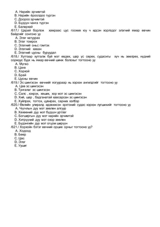 A. Нарийн эрчимтэй
B. Нарийн ёроолдоо түргэн
C. Доороо эрчимтэй
D. Бүдүүн чанга түргэн
E. Балархай
/617./ Царай борлож хамраас цус гоожих юу ч идсэн хорлодог элэгний ямар өвчин
байдгийг сонгоно уу
A. Элэг хатуурах
B. Элэг томрох
C. Элэгний оньс гэмтэх
D. Элэгний хаван
E. Элэгний цусны буруудал
/618./ Хутгаар хутгалж буй мэт өвдөх, шар үс сөрөх, судаснгы хүч нь зөөлрөх, нүдний
сормуус буух нь ямар өвчний шинж болохыг тогтооно уу
A. Мүгво
B. Цанх
C. Хорхой
D. Брай
E. Цусны өвчин
/619./ Эс шингэсэн өвчнийг язгуураар нь хэрхэн ангилдгийг тогтооно уу
A. Цөв эс шингэсэн
B. Тунгалаг эс шингэсэн
C. Салс , хэхрэх, хөших, хор мэт эс шингэсэн
D. Хий, шар , бадганатай хавсарсан эс шингэсэн
E. Хуйлрах, тогтох, цувирах, сарних хэлбэр
/620./ Өвлийн улиралд идэвхжсэн эрхтэний судас хэрхэн лугшихийг тогтооно уу
A. Чүүчлын дуу мэт зөөлөн алгуур
B. Хөхөөний дуу мэт бүдүүн уртлаг
C. Богширгын дуу мэт нарийн эрчимтэй
D. Хитрүүний дуу мэт охор зөөлөн
E. Бүдэнгийн дуу мэт огцом ширүүн
/621./ Хорхойн бэтэг өвчний орших орныг тогтооно уу?
A. Ходоод
B. Бөөр
C. Цөс
D. Элэг
E. Уушиг
 
