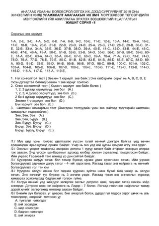 АНАГААХ УХААНЫ БОЛОВСРОЛ ОЛГОХ ИХ, ДЭЭД СУРГУУЛИЙГ 2019 ОНЫ
ХИЧЭЭЛИЙН ЖИЛД УЛАМЖЛАЛТ АНАГААХЫН ИХ ЭМЧ МЭРГЭЖЛЭЭР ТӨГСӨГЧДИЙН
МЭРГЭЖЛИЙН ҮЙЛ АЖИЛЛАГАА ЭРХЛЭХ ЗӨВШӨӨРЛИЙН ШАЛГАЛТЫН
ЖИШИГ СОРИЛ - II
Сорилын зөв хариулт
1-A, 2-E, 3-C, 4-A, 5-C, 6-B, 7-A, 8-B, 9-C, 10-E, 11-C, 12-E, 13-A, 14-C, 15-A, 16-E,
17-E, 18-B, 19-A, 20-B, 21-D, 22-D, 23-D, 24-B, 25-A, 26-C, 27-D, 28-E, 29-B, 30-C, 31-
E, 32-B, 33-A, 34-A, 35-E, 36-D, 37-B, 38-D, 39-A, 40-E, 41-C, 42-D, 43-B, 44-E, 45-C,
46-B, 47-E, 48-A, 49-A, 50-C, 51-B, 52-B, 53-B, 54-D, 55-B, 56-C, 57-B, 58-C, 59-B, 60-
E, 61-A, 62-C, 63-A, 64-C, 65-A, 66-C, 67-C, 68-C, 69-A, 70-A, 71-A, 72-C, 73-C, 74-D,
75-D, 76-A, 77-D, 78-E, 79-E, 80-C, 81-B, 82-B, 83-E, 84-B, 85-D, 86-E, 87-C, 88-D, 89-
A, 90-D, 91-D, 92-E, 93-D, 94-B, 95-B, 96-B, 97-D, 98-C, 99-B, 100-C, 101-A, 102-C,
103-A, 104-B, 105-D, 106-B, 107-D, 108-E, 109-E, 110-B, 111-E, 112-C, 113-B, 114-D,
115-D, 116-A, 117-C, 118-A, 119-E,
1. Нэг сонголттой тест ( Зөвхөн 1 хариулт зөв байх ) Энэ хэлбэрийн сорил нь A, B, C, D, E
гэсэн дугаартай бөгөөд Зөвхөн 1 зөв хариуг сонгоно.
2. Олон сонголттой тест ( Хэдэн ч хариулт зөв байж болох )
1, 2, 3 дугаар хариултууд зөв бол (A.)
1, 2, 3, 4 дугаар хариултууд зөв бол (B.)
2 ба 4 дугаар хариултууд зөв бол (C.)
Зөвхөн 4-р хариулт зөв бол (D.)
Бүх хариулт зөв бол (E.)
3. Шалтгаан хамаарлын тест (Заагдсан тестүүдийн үнэн зөв хийгээд тэдгээрийн шалтгаан
хамаарлыг тодорхойлно.)
Зөв, Зөв, Зөв (A.)
Зөв, Зөв, Буруу (B.)
Зөв, Буруу, Буруу (C.)
Буруу, Зөв, Буруу (D.)
Буруу, Буруу, Буруу (E.)
/1./ Муу шар усны гэмээс шалтгаалж үүссэн тулай өвчний дэлгэрч байгаа үед өвчин
ерөнхийдөө арьс цусанд оршиж байдаг. Учир нь энэ үед хий цусны хямрал илүү ява гддаг.
/2./ Онолын үндэст хошногны амсраас дотогш 1 хуруу хагаст байх атирааг завсрын атираа
гэж заасан. Энд үүссэн шанбарамыг эдгэхэд хялбар хэмээн сурвалжид тэмдэглэсэн байдаг.
Ийм учраас Гаранза-6 танг өгөхөд үр дүн сайтай байдаг.
/3./ Хуучирсан халуун өвчин бол тамир бүхэнд шунаж удаж архагшсан өвчин. Ийм учраас
боловсруулах зарчмын дагуу гагол - 4- ийг хэрэглэнэ. Яагаад гэвэл энэ найрлага нь өвчнийг
боловсруулах гол тан юм
/4./ Нуугдсан халуун өвчин бол гаднаа хуурамч хүйтэн шинж бүхий мөн чанар нь халуун
өвчин. Энэ өвчнийг тус бүрээр нь 3 ангилж үздэг. Яагаад гэвэл энэ ангилалын хүрээнд
хамаарах эрхтэнүүдэд бадган хий голлон гүйнэ.
/5./ Халуун өвчний үед хийгддэг хөлөргөх заслыг дотроос хөөх, гаднаас татах хэмээн хоёр
ангилдаг. Дотроос хөөх нэг найрлага нь Лидэр - 7 болно. Яагаад гэвэл энэ найрлагыг тамир
дорой хүнийг хөлөргөхөд өгөхөөр заасан байдаг.
/6./ Биеийн хүч багасах, үг цөөрөх, бие амаргүй болох, дурдал үл тодрох зэрэг шинж нь аль
тохиолдолд илэрхийг тогтооно уу
A. тунгалаг нэмэгдэх
B. хий хасагдах
C. шар нэмэгдэх
D. бадган нэмэгдэх
E. хий хямрах
 