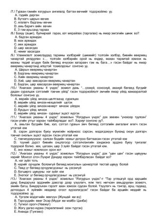 /7./ Гурван гэмийн язгуурын ангилалд багтах өвчнийг тодорхойлно уу.
A. гэдийх дарган
B. бүтээгч шарын өвчин
C. ялзлагч бадганы өвчин
D. амь баригч хийн өвчин
E. 3 гэм арьсанд тархах
/8./ Бахуу (ашиг), булчирхай гарах, хэт мярайлах (таргалах) нь ямар эмгэгийн шинж вэ?
A. бадган арвидах
B. мах арвидах
C. өөх арвидах
D. шар хасагдах
E. чөмөг хасагдах
/9./ Уламжлалт зохиолуудад тархины хэлбэрийг (шинжийг) толгойн хэлбэр, биеийн өвөрмөц
чанартай уялдуулан «… толгойн хэлбэрийн орой нь өндөр, махан тархитай хэмээх нь
махны төдий агшуун байх бөгөөд өчүүхэн хагаравч гэм нь бага…» гэсэн байдаг нь ямар
өвөрмөц чанартанд илүүтэй тохиолдохыг сонгоно уу.
A. Шарын өвөрмөц чанартан
B. Бадганы өвөрмөц чанартан
C. Хийн өвөрмөц чанартан
D. Хий, шар хавсарсан өвөрмөц чанартан
E. Бадган, шар хавсарсан өвөрмөц чанартан
/10./ “Анагаах ухааны 4 үндэс” зохиол дахь “…үзэхүй, сонсохуй, авахуй бөгөөд бүгдийг
дадан суралцаж сэтгэлийг тэвчин үйлд” гэсэн тодорхойлолт эмчийн ямар үйлд хамааралтай
болохыг сонгоно уу.
A. өөрийн үйлд хичээх-шалтгаанд суралцах
B. өөрийн үйлд хичээх-нөхцөлийг шүтэх
C. өөрийн үйлд хичээх-нөхөрт хичээж үйлдэх
D. бусдын үйлд хичээх
E. өөрийн үйлд хичээх- сурахыг эцэст хүргэх
/11./ “Анагаах ухааны 4 үндэс” зохиолын “Язгуурын үндэс” дэх зөвхөн “үнэхээр туулсан”
гэсэн үгийн утгыг хэрхэн тайлбарладаг вэ?. Хариуг сонгоно уу?.
A. амьтан бүгдийн бие, хэл, сэтгэл гурвын эмч бөгөөд сэтгэлийн амгаланг өгөгч гэсэн
утгатай юм
B. сэрэн дэлгэрэх буюу мунхгийн нойрноос сэрсэн, мэдэгдэхүүн бүхэнд оюун дэлгэрч
тэвчил онолын эцэст хүрсэн гэсэн утгатай юм
C. тэвчигдэхүүнээс салсан бодийн номыг дотроо багтаасан гэсэн утгатай юм
D. түүний дүрст биеийн онцлогоор сэтгэлчлэнгийн зэндмэнэ эрдэнэ буюу тунгалаг
тодорхой болно. хөх, цагаан, шар 3 зүйл байдаг гэсэн утгатай юм.
E. энэ номыг номлосон орон хот
/12./ .“Анагаах ухааны 4 үндэс” зохиолын “Язгуурын үндэс” дэх “шан шан” гэсэн шувууны
нэрийг Монгол оточ Лүнриг Дандар хэрхэн тайлбарласан байдаг вэ?
A. нэг зүйл тоть
B. нэрийг орчуулж боломгүй бөгөөд монголын шонхортой төстэй шувуу болой
C. Төвд үг бөгөөд орчуулагдсаныг нь үзсэнгүй
D. богширго шувууны нэг зүйл юм
E. Энэтхэг үг бөгөөд орчуулагдсаныг нь үзсэнгүй
/13./ “Анагаах ухааны 4 үндэс” зохиолын “Язгуурын үндэс”-т “Тэр үглэшгүй орд харшийн
дунд Биндэръяа эрдэнийн дэвсгэр дээр үзүүлэгч, ялж төгс нөгчсөн амьдруулан зохиогч,
эмийн багш, Биндэръяан гэрэлт хаан хэмээх суусан болой. Үзүүлэгч нь тэнгэр, арш, гадаад,
дотоодын 4 зүйлийн нөхдөөр огоот хүрээлэгдсэн” гэсэн байдаг ба аршийн нөхдийг нь
тодорхойлно уу.
A. Үргэлж мэдэгчийн хөвгүүн (Жүншэй жи вү)
B. Тэрсүүдийн өвөг Эсэр (Мүдэг жи мэйбо Цанба)
C. Түгмэл орогч (Чавжүг)
D. Жэгү дагво нүрва (төрөлхтөний эзэн түргэн)
E. Ананда (Гүнгаво)
 