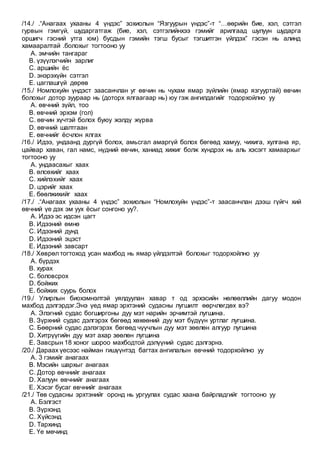 /14./ .“Анагаах ухааны 4 үндэс” зохиолын “Язгуурын үндэс”-т “…өөрийн бие, хэл, сэтгэл
гурвын гэмгүй, шударгатгаж (бие, хэл, сэтгэлийнхээ гэмийг арилгаад шулуун шударга
оршигч гэсний утга юм) бусдын гэмийн тэгш бусыг тэгшитгэн үйлдэх” гэсэн нь алинд
хамааралтай .болохыг тогтооно уу
A. эмчийн тангараг
B. үзүүлэгчийн зарлиг
C. аршийн ёс
D. энэрэхүйн сэтгэл
E. цаглашгүй дөрөв
/15./ Номлохуйн үндэст заасанчлан уг өвчин нь чухам ямар зүйлийн (ямар язгууртай) өвчин
болохыг дотор зуураар нь (доторх ялгаагаар нь) юу гэж ангилдагийг тодорхойлно уу
A. өвчний зүйл, тоо
B. өвчний эрхэм (гол)
C. өвчин хүчтэй болох буюу жэлдү жүрва
D. өвчний шалтгаан
E. өвчнийг ёсчлон ялгах
/16./ Идээ, ундаанд дургүй болох, амьсгал амаргүй болох бөгөөд хамуу, чихига, хулгана яр,
цайвар хаван, гал намс, нүдний өвчин, ханиад хижиг болж хүндрэх нь аль хэсэгт хамаархыг
тогтооно уу
A. ундаасахыг хаах
B. өлсөхийг хаах
C. хийлэхийг хаах
D. цэрийг хаах
E. бөөлжихийг хаах
/17./ .“Анагаах ухааны 4 үндэс” зохиолын “Номлохуйн үндэс”-т заасанчлан дээш гүйгч хий
өвчний үе дэх эм уух ёсыг сонгоно уу?.
A. Идээ эс идсэн цагт
B. Идээний өмнө
C. Идээний дунд
D. Идээний эцэст
E. Идээний завсарт
/18./ Хөврөл тогтоход усан махбод нь ямар үйлдэлтэй болохыг тодорхойлно уу
A. бүрдэх
B. хурах
C. боловсрох
D. бойжих
E. бойжих суурь болох
/19./ Улирлын биохэмнэлтэй уялдуулан хавар т од эрхэсийн нөлөөллийн дагуу модон
махбод дэлгэрдэг.Энэ үед ямар эрхтэний судасны лугшилт өөрчлөгдөх вэ?
A. Элэгний судас богширгоны дуу мэт нарийн эрчимтэй лугшина.
B. Зүрхний судас дэлгэрэх бөгөөд хөхөөний дуу мэт бүдүүн уртлаг лугшина.
C. Бөөрний судас дэлэгэрэх бөгөөд чүүчлын дуу мэт зөөлөн алгуур лугшина
D. Хитрүүгийн дуу мэт ахар зөөлөн лугшина
E. Завсрын 18 хоног шороо махбодтой дэлүүний судас дэлгэрнэ.
/20./ Дараах үесээс найман гишүүнтэд багтах ангилалын өвчний тодорхойлно уу
A. 3 гэмийг анагаах
B. Мэсийн шархыг анагаах
C. Дотор өвчнийг анагаах
D. Халуун өвчнийг анагаах
E. Хэсэг бусаг өвчнийг анагаах
/21./ Төв судасны эрхтэнийг оронд нь ургуулах судас хаана байрладгийг тогтооно уу
A. Бэлгэст
B. Зүрхэнд
C. Хүйсэнд
D. Тархинд
E. Үе мөчинд
 