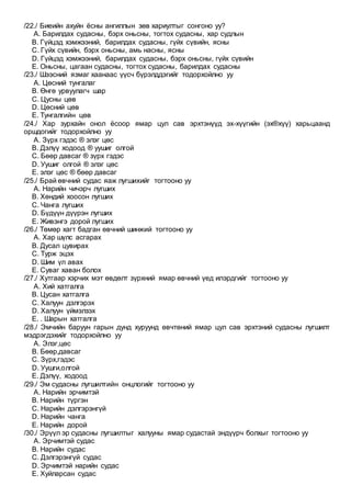 /22./ Биеийн ахуйн ёсны ангиллын зөв хариултыг сонгоно уу?
A. Барилдах судасны, бэрх оньсны, тогтох судасны, хар судлын
B. Гүйцэд хэмжээний, барилдах судасны, гүйх сүвийн, ясны
C. Гүйх сүвийн, бэрх оньсны, амь насны, ясны
D. Гүйцэд хэмжээний, барилдах судасны, бэрх оньсны, гүйх сүвийн
E. Оньсны, цагаан судасны, тогтох судасны, барилдах судасны
/23./ Шээсний язмаг хаанаас үүсч бүрэлддэгийг тодорхойлно уу
A. Цөсний тунгалаг
B. Өнгө урвуулагч шар
C. Цусны цөв
D. Цөсний цөв
E. Тунгалгийн цөв
/24./ Хар зурхайн онол ёсоор ямар цул сав эрхтэнүүд эх-хүүгийн (эх®хүү) харьцаанд
оршдогийг тодорхойлно уу
A. Зүрх гэдэс ® элэг цөс
B. Дэлүү ходоод ® уушиг олгой
C. Бөөр давсаг ® зүрх гэдэс
D. Уушиг олгой ® элэг цөс
E. элэг цөс ® бөөр давсаг
/25./ Брай өвчний судас яаж лугшихийг тогтооно уу
A. Нарийн чичэрч лугших
B. Хөндий хоосон лугших
C. Чанга лугших
D. Бүдүүн дүүрэн лугших
E. Живэнгэ дорой лугших
/26./ Төмөр хагт бадган өвчний шинжий тогтооно уу
A. Хар шүлс асгарах
B. Дусал цувирах
C. Турж эцэх
D. Шим үл авах
E. Суваг хаван болох
/27./ Хутгаар хэрчих мэт өвдөлт зүрхний ямар өвчний үед илэрдгийг тогтооно уу
A. Хий хатгалга
B. Цусан хатгалга
C. Халуун дэлгэрэх
D. Халуун үймэлзэх
E. . Шарын хатгалга
/28./ Эмчийн баруун гарын дунд хуруунд өвчтөний ямар цул сав эрхтэний судасны лугшилт
мэдрэгдэхийг тодорхойлно уу
A. Элэг,цөс
B. Бөөр,давсаг
C. Зүрх,гэдэс
D. Уушги,олгой
E. Дэлүү, ходоод
/29./ Эм судасны лугшилтийн онцлогийг тогтооно уу
A. Нарийн эрчимтэй
B. Нарийн түргэн
C. Нарийн дэлгэрэнгүй
D. Нарийн чанга
E. Нарийн дорой
/30./ Эрүүл эр судасны лугшилтыг халууны ямар судастай эндүүрч болхыг тогтооно уу
A. Эрчимтэй судас
B. Нарийн судас
C. Дэлгэрэнгүй судас
D. Эрчимтэй нарийн судас
E. Хуйларсан судас
 