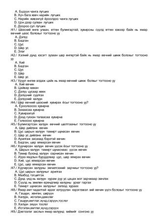 A. Бүдүүн чанга лугших
B. Хүч бага хөвч нарийн лугших
C. Нарийн живэнгүй ёроолдоо чанга лугших
D. Цон дээр сулхан лугших
E. Доороо сул лугших
/41./ Шээсний өнгө улаан, өтгөн булингартай, хувирсны сүүлд өтгөн хэвээр байх нь ямар
өвчний шээс болохыг тогтооно уу
A. Дэлүү
B. Бадган
C. Цус
D. Шар ус
E. Элэг
/42./ Хэлний дунд хэсэгт зузаан шар өнгөртэй байх нь ямар өвчний шинж болохыг тогтооно
уу
A. Хий
B. Бадган
C. Цус
D. Шар
E. Шар ус
/43./ Уруул өнгөө алдаж цайх нь ямар өвчний шинж болхыг тогтооно уу
A. Хий өвчин
B. Цайвар хаван
C. Дэлүү цусаар хөөх
D. Дэлүүний суулгах
E. Дэлүүний халуун
/44./ Шар өвчний шээсний хувирах ёсыг тогтооно уу?
A. Ёроолоосоо хувирна
B. Захаасаа хувирна
C. Хувирахгүй
D. Дээд гүехэн талаасаа хувирна
E. Голоосоо хувирна
/45./ Булингартсан халуун өвчний шалтгааныг тогтооно уу
A. Шар дийлэнх өвчин
B. Цус шарын халуун тамирт шунасан өвчин
C. Шар ус дийлэнх өвчин
D. Арилгаж засахад бэрхтэй өвчин
E. Бадган, шар хямарсан өвчин
/46./ Хуучирсан халуун өвчин үүсэх ёсыг тогтооно уу
A. Шарын халуун тамирт шунаснаас үүсэх өвчин
B. Тамир бүхэнд халуун сарнисан өвчин
C. Идээ явдлын буруудлаар цус, шар хямрах өвчин
D. Хий, цус хямарсан өвчин
E. Цус, шар хямарсан өвчин
/47./ Хуучирсан халууны эмчилгээний зарчмыг тогтооно уу?
A. Цус шарын халууныг арилгах
B. Махбод тэгшитгэх
C. Дунд үед нь халуун нурам руу ус цацах мэт зарчмаар эмчлэх
D. Сүүлд нь зөөлөн ерөндгөөр халууны урхаг гаргах
E. Тамирт шунасан халууныг эхлээд хураах
/48./ Ямар амт чадалтай идээг хэтрүүлэн хэрэглэвэл хий өвчин үүсч болохыг тогтооно уу
A. Гашуун, хөнгөн, ширүүн
B. Халуун, исгэлэн,давслаг
C. Гашуун,амтлаг,хүнд,сэрүүн,тослог
D. Халуун эхүүн тослог
E. Исгэлэн,амтлаг,хүнд,сэрүүн
/49./ Дэвтээлэг заслын ямар халуунд хийхийг сонгоно уу
 
