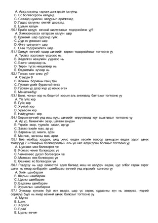 A. Арьс маханд тархаж дэлгэрсэн халуунд
B. Эс боловсорсон халуунд
C. Саванд шунасан халууныг арилгахад
D. Гадар халууны омгийг дарахад
E. Цулын халуун
/50./ Ерийн халуун өвчний шалтгааныг тодорхойлно уу?
A. Хэмжээнээсээ хэтэрсэн халуун шар
B. Ерөнхий шар судсанд гүйх
C. Дүр эс урвасан шар
D. Өнгө урвуулагч шар
E. Өнгө тодорхойлогч шар
/51./ Халуун өвчний гадар шинжийг хэрхэн тодорхойлхыг тогтооно уу
A. Туслах хорлохын үүднээс нь
B. Хөдөлгөх нөхцлийн үүднээс нь
C. Бэлгэ чанараар нь
D. Төрөн түгэх нөхцөлөөр нь
E. Өвдөлтийн хүчээр нь
/52./ Тэнсэх танг олно уу?
A. Сэндэн 9
B. Хонины боривны ганц тан
C. Гурван үрийг бурамтай өгөх
D. Гурван үр дээр жүр үр нэмж өгөх
E. Манагчинбуу
/53./ Бона, чонын хор нь бодитой хорын аль ангилалд багтахыг тогтооно уу
A. Үл гүйх хор
B. Гүйх хор
C. Хүчтэй хор
D. Урвасан хор
E. Найруулсан хор
/54./ Хорын өвчний үед маш нууц шинжийг илрүүлэхэд юуг ашиглахыг тогтооно уу
A. Ар үр, бөхөнгийн эвэр, цагаан зандан
B. Үхрийн эвэр, туулайн сахал, ар үр
C. Загас гахайн мах, ар үр
D. Зарааны үс, мөнгө, архи
E. Манчин, загасны мах, архи
/55./ Бие махбод хордож, шүд ,хумс өвдөх үесийн голоор шимшрэн өвдөх зэрэг шинж
тэмдгүүд 7 н тамирын боловсролтын аль үе шат алдагдсан болохыг тогтооно уу
A. Цуснаас мах боловсрох үе
B. Яснаас чөмөг боловсрох үе
C. Чөмөгнөөс дусал боловсрох үе
D. Махнаас өөх боловсрох үе
E. Өөхнөөс яс боловсрох үе
/56./ Гүвдрүү нь шүр олмостой адил бөгөөд маш их халуурч өвдөх, цус элбэг гарах зэрэг
шинж нь ямар хэлбэрийн шамбарам өвчний үед илрэхийг сонгоно уу
A. Хийн шамбарам
B. Шарын шамбарам
C. Цусны шамбарам
D. Бадганы шамбарам
E. Хурмалын шамбарам
/57./ Хутгаар хутгалж буй мэт өвдөх, шар үс сөрөх, судаснгы хүч нь зөөлрөх, нүдний
сормуус буух нь ямар өвчний шинж болохыг тогтооно уу
A. Мүгво
B. Цанх
C. Хорхой
D. Брай
E. Цусны өвчин
 