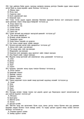 /58./ Цус дийлэнх байж уушги, зүрхэнд нөлөөлж маханд дэлгэрч биеийн судас хөөж өвдөлт
ихтэй байх нь ямар хэрхийн шинж болохыг тогтоно уу
A. Махны хэрх
B. Ясны хэрх
C. Судасны хэрх
D. Бүлх шөрмөсний хэрх
E. Бөөрний хэрх
/59./ Унаж татаж шүдээ зуурах хөөсөөр бөөлжих харанхуй болсон мэт санагдсан хэмээн
ярих шинжээр илрэх ямар адын байдгийг тогтооно уу
A. Бодь нарын ад
B. Умартуулагч ад
C. Солио өвчин
D. Уяман өвчин
E. Гариг саа
/60./ Тулай өвчний үед илэрдэг магадтай шинжийг тогтооно уу?
A. Том үеэнд хавдар их
B. Өглөөд үений хөшинги их
C. Тамирдаж турах
D. Хоёр талын тавхайн үе үрэвсэх
E. Нэг талын эрхий хуруу улайж хавдах
/61./ Зогисох өвчний өвчин зүйн хувиралтыг тогтооно уу?
A. Дээш гүйгч хийн сүв хаагдах
B. Гал сацуу хийн гүйх сүв хаагдах
C. Мэдрэхүйн сүв хаагдах
D. Бадгана салс арвидаж, уруу арилгагч хийн гүйдэл хаагдах
E. Амь баригч хийн гүйдэл хаагдах
/62./ Жүдлэн ямар эрхтэний үйл ажиллагааг илүү дэмжихийг тогтооно уу
A. Элэг
B. Дэлүү
C. Бөөр
D. Зүрх
E. Уушги
/63./ Чулууны тунгалаг жонш юуны тэжээл болохыг тогтооно уу
A. Ясны тэжээл
B. Бөөрний тэжээл
C. Өөхний тэжээл
D. Шимийн тэжээл
E. Махны тэжээл
/64./ Таван үндэсний тосон эмийг ямар эрхтэний жүдлэнд өгөхийг тогтоооно уу
A. Уушиг
B. Элэг
C. Бөөр
D. Зүрх
E. Дэлүү
/65./ Хөгшид нялхас тамир тэнхээ сул дорой, дусал цус барагдсан зэрэгт эмчилгээний үр
дүн сайтай жүдлэнг сонгоно уу?
A. Жоншны
B. Брагшуны
C. Мөнгөн усны
D. Тосны
E. Дагдан үүгийн
/66./ Өвчтөн хүнд юм өргөснөөс болж сүүж гуяны дотор талын булчин мах руу дамжиж
бадайрч өвдөх боллоо гэсэн зовиур хэлнэ. Та гадар цагаан судлын ямар салаа гэмтсэн
болохыг тогтоооно уу
A. Раднаа судлын салаа
B. Зажид судлын салаа
 