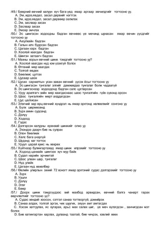 /49./ Бөөрний өвчний халуун хүч бага үед ямар аргаар эмчилдгийг тогтооно уу.
A. Эм, идээ,явдал, засал дөрвийг нэгтгэх
B. Эм, идээ,явдал, засал дөрвөөр ээлжлэх
C. Эм, заслаар засах
D. Заслаар засах
E. Эмээр эмчлэх
/50./ Эс шингэсэн ходоодны бадган өвчнөөс үе мөчинд шунасан ямар өвчин үүсдгийг
тогтооно уу
A. Аюулхайн бадган
B. Галын илч буурсан бадган
C. Цагаан хэрх бадган
D. Хоолой хаагдах бадган
E. Шингэн хатаагч бадган
/51./ Махны хорын өвчний шинж тэмдгийг тогтооно уу?
A. Хоолой хаагдах нүд юм үзэхгүй болох
B. Өтгөний мөр хаагдах
C. Толгой өвдөх
D. Бөөлжис цутгах
E. Цусаар шээх
/52./ Цусан сарнилтын усан хаван өвчний үүсэх ёсыг тогтооно уу
A. Эс шингэсэн тунгалаг элгийг дамжихдаа тунгалаг болж чадаагүй
B. Эс шингэснээр ходоодонд бадган салс цугларсан
C. Уруу арилгагч хийн мөр хаагдаснаас шээс тунгалгийн гүйх сүвэнд орсон
D. Шээс тунгалгийн мөрт алддагдсан
E. Цус цалгисан
/53./ Элэгний хар өрц өвчний хүндрэл нь ямар эрхтэнд нөлөөлхийг сонгоно уу
A. Бүлх шөрмөсөнд
B. Зүрх амин судсанд
C. Дэлүү
D. Ходоод
E. Гэдэс
/54./ Дэлгэрсэн халууны ерөнхий шинжийг олно уу
A. Эхэндээ даарч бие нь сулрах
B. Олон бөөлжих
C. Хөлс бага үнэргүй
D. Шүдэнд хаг тогтох
E. Уруул царай хумс нь хөхрөх
/55./ Хүйтнээр булингартахад ямар шинж илрэхийг тогтооно уу
A. Ходоод цанхайх шингээх хүч муу байх
B. Судал нарийн эрчимтэй
C. Шээс улаан шар, тунгалаг
D. Нүд улайх
E. Цагаан нүд хөхөлбөр
/56./ Өвлийн улирлын эхний 72 хоногт ямар эрхтэний судас дэлгэрэхийг тогтооно уу
A. Зүрх
B. Уушги
C. Дэлүү
D. Элэг
E. Бөөр
/57./ Доорх шинж тэмдгүүдээс хий махбод арвидсан, өвчний бэлгэ чанарт гарах
өөрчлөлтийг тогтооно үү?
A. Судас хөндий хоосон, сэтгэл санаа тогтворгүй, дэмийрэх
B. Санаа алдах, толгой эргэх, чих шуугих, эхүүн амт амтагдах
C. Хэсэж хатгуулах, яс хугарах, арьс мах салах шиг, үе мөч хүлэгдсэн , занчигдсан мэт
болох
D. Бие хатингартан харлах, дулаанд таатай, бие чичрэх, хэвлий хөөх
 