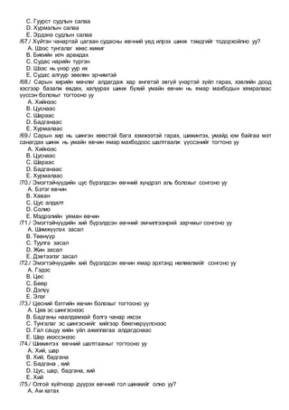 C. Гуурст судлын салаа
D. Хурмалын салаа
E. Эрдэнэ судлын салаа
/67./ Хүйтэн чанартай цагаан судасны өвчний үед илрэх шинж тэмдгийг тодорхойлно уу?
A. Шээс тунгалаг хөөс жижиг
B. Биеийн илч арвидах
C. Судас нарийн түргэн
D. Шээс нь үнэр уур их
E. Судас алгуур зөөлөн эрчимтэй
/68./ Сарын хирийн мөчлөг алдагдаж хар өнгөтэй эвгүй үнэртэй зүйл гарах, хэвлийн доод
хэсгээр базалж өвдөх, халуурах шинж бүхий умайн өвчин нь ямар махбодын хямралаас
үүссэн болохыг тогтооно уу
A. Хийнээс
B. Цуснаас
C. Шараас
D. Бадганаас
E. Хурмалаас
/69./ Сарын хир нь шингэн хөөстэй бага хэмжээтэй гарах, шижинтэх, умайд юм байгаа мэт
санагдах шинж нь умайн өвчин ямар махбодоос шалтгаалж үүссэнийг тогтоно уу
A. Хийнээс
B. Цуснаас
C. Шараас
D. Бадганаас
E. Хурмалаас
/70./ Эмэгтэйчүүдийн цус бүрэлдсэн өвчний хүндрэл аль болохыг сонгоно уу
A. Бэтэг өвчин
B. Хаван
C. Цус алдалт
D. Солио
E. Мэдрэлийн уяман өвчин
/71./ Эмэгтэйчүүдийн хий бүрэлдсэн өвчний эмчилгээнрий зарчмыг сонгоно уу
A. Шимжүүлэх засал
B. Төөнүүр
C. Туулга засал
D. Жин засал
E. Дэвтээлэг засал
/72./ Эмэгтэйчүүдийн хий бүрэлдсэн өвчин ямар эрхтэнд нөлөөлхийг сонгоно уу
A. Гэдэс
B. Цөс
C. Бөөр
D. Дэлүү
E. Элэг
/73./ Цөсний бэтгийн өвчин болохыг тогтооно уу
A. Цөв эс шингэснээс
B. Бадганы наалдамхай бэлгэ чанар ихсэх
C. Тунгалаг эс шингэснийг хийгээр бөөгнөрүүлснээс
D. Гал сацуу хийн үйл ажиллагаа алдагдснаас
E. Шар ихэссэнээс
/74./ Шижинтэх өвчний шалтгааныг тогтооно уу
A. Хий, шар
B. Хий, бадгана
C. Бадгана , хий
D. Цус, шар, бадгана, хий
E. Хий
/75./ Олгой хүйтнээр дүүрэх өвчний гол шинжийг олно уу?
A. Ам хатах
 