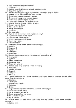 B. Бөөр бэлхүүсээр тасрах мэт өвдөх
C. Өтгөн хатах
D. Цайвар өнгөтэй зүйл эсвэл идээний өнгөөр суулгана
E. Өвдөлтгүй суулгана
/76./ Эмэгтэй хүний судсыг баруун гараас эхлэн оношлодог учир нь юу вэ?
1. Зүрхний сэтгэл орох сүв баруун тийш харсан
2. Сэтгэл орох сув ром судал уруу харсан
3. Сэтгэл орох сүв арга тал уруугаа харсан
4. Сэтгэл орох сүв жонмо уруу харсан
5. Сэтгэл орох сүв билиг тал уруугаа харсан
/77./ Эрэгтэй хүнд эм судасны лугшилт илэрвэл:
1. Хөвгүүн олонтой болно
2. Охин олонтой болох
3. Язгуур үндэс тасрах
4. Урт наслах
5. Нас охор байх
/78./ Хэрх өвчний ерөнхий шинжийг тодорхойлно уу ?
1. Хөдөлгөөнд өвдөлт их дуу алдах
2. Судас нарийн түргэн чичрэх
3. Яс үе сүүжний нүхээр хатгуулах
4. Залхуу хүрч турах
5. Амархан хөлрөх
/79./ Шанбарам өвчний эмийн эмчилгээг сонгоно уу?
1. Шудаг - 4
2. Жиданга - 7
3. Зидарга - 6
4. Шанбарам - 7
5. Мончара - 5
/80./ Шараас болсон ам цангах өвчний эмчилгээг тодорхойлно уу?
1. Бөөлжүүлнэ
2. Туулгана
3. Биеийг шимжүүлнэ
4. Дүржидийг өгнө
5. Чонын хэл уулгана
/81./ Элэгний хийд ямар найрлага өгхийг сонгоно уу
A. Брагшун-9
B. 3 үрийн тосон эм
C. Зандан-8
D. Гишүүн 3
E. Жамц –4
/82./ Гурван үрийн туулгаар туулгаж шагайны судас ханах эмчилгээ тохирдог элэгний ямар
өвчин байдгийг сонгоно уу
A. Ус алдсан
B. Сувагт унах
C. Элэгний оньс гэмтэх
D. Ливганжай
E. Дүгтав
/83./ Халуун өвчний үед гарах аймшигтай шинжийг тогтооно уу?
1. Шүд нь шарлаж хаг тогтох
2. Хэл нь хатаж богино болох
3. Хамар хатаж цайвар нус тогтох
4. Чих арагшаа наалдах
5. Нүд нь ширгэх
/84./ Хэвлий хөөж хэл алаг эрээн болж уруул нүүр нь борлодог ямар өвчин байдгийг
тогтооно уу
A. Цусаар хөөх
 