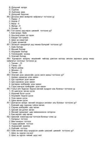 B. Дэлүүний халуун
C. Суулгах
D. Хүйтнээр хөөх
E. Дэлүүний бадгана
/85./ Дотроос хөөх хөлөргөх найрлагыг тогтооно уу
1. Лидэр - 7
2. Норов -7
3. Мана - 4
4. Жапүр - 8
5. Хонлин - 5
/86./ Гал сааны үед илрэх шинжийг тогтооно уу?
1. Бие халуун байх
2. Арьсанд улаан ор гарах
3. Баруун тал сулрах
4. Шээс их язмагтай
5. Судас эрчимтэй
/87./ Зогисолт намдахгүй үед төөнөх бэлчрийг тогтооно уу?
1. Хийн бэлчир
2. Өрцний бэлчир
3. Аюулхайн бэлчир
4. Үнхэлүүрийн хонхор
5. Элэгний бэлчир
/88./ Хуучирсан халууны хөшсөнийг чийгээр дэвтээх мэтээр эмчлэх зарчмын дагуу ямар
найрлагыг сонгохыг тогтооно уу
1. Танчин - 10
2. Гавар - 25
3. Жуган дэжид
4. Жонлон - 5
5. Танчин - 25
/89./ Элэгний усан хавангийн үүсэх эмгэг жамыг тогтооно уу?
1. Цулаас цувирсан усан хаван
2. Цус сарнисан усан хаван
3. Цөс сарнисан усан хаван
4. Цугларах хэлбэрийн усан хаван
5. Гэдэс нэвчрэх хэлбэрийн усан хаван
/90./ Галын илч буурсан бадган өвчний хүндрэл аль болохыг тогтооно уу
1. Эс шингэсэн өвчин үүсэх
2. Идээний бэтэг үүсэх
3. Аюулхайн бадган үүсэх
4. Усан хаван үүсэх
5. Цанх өвчин үүсэх
/91./ Дэлгэрсэн халуун өвчний язгуурын ангилал аль болохыг тогтооно уу?
1. Ерөнхий шар судсанд гүйсэн өвчин
2. Сарних хэлбэрийн шар өвчин
3. Цөсний ам цалгих өвчин
4. Өвчний сурвалжит шар хэмжээнээсээ хэтэрсэн
5. Бие харлах шар өвчин
/92./ Шээсний язмагаар юуг тогтоож болохыг олно уу
1. Халууныг тогтоох
2. Мөн чанарыг тогтоох
3. Гадар шинжийг тогтоох
4. Эндүүрлийг арилгах
5. Хүйтнийг тогтоох
/93./ Хийн өвчний маш хүндэрсэн үеийн шээсний шинжийг тогтооно уу?
1. Шээс нь ээдсэн сүү мэт
2. Шээс нь хурган чихний шүүс мэт
 