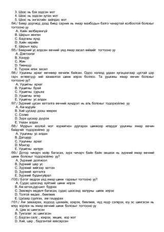 3. Шээс нь бэх ээдсэн мэт
4. Шээс нь ээдсэн зутан мэт
5. Шээс нь энгэсгийн зайлдас мэт
/94./ Бөөр доргиод дээд биед сарних нь ямар махбодын бэлгэ чанартай холбоотой болохыг
тогтооно уу
A. Хийн хөлбөрөнгүй
B. Шарын хөнгөн
C. Бадганы хүнд
D. Хийн нарийн
E. Шарын хурц
/95./ Бөөрний ус алдсан өвчний үед ямар засал хийхийг тогтооно уу
A. Дэвтээлэг
B. Хануур
C. Жин
D. Төөнүүр
E. Түрхэж илэх засал
/96./ Уушгины архаг өвчнөөр өвчилж байсан. Одоо нэлээд удаан хугацаагаар цустай цэр
гарч өглөөгүүр хий ханиалгах шинж илрэх боллоо. Та уушгины ямар өвчин болохыг
тогтооно уу?
A. Уушигны архаг
B. Уушигны брай
C. Уушигны сурьяа
D. Уушигны өгөр
E. Уушигны ус алдах
/97./ Зүрхний цусан хатгалга өвчний хүндрэл нь аль болохыг тодорхойлно уу
A. Ам муруйх
B. Хий цусаар дээш хөөрөх
C. Солио
D. Зүрх цусаар дүүрэх
E. Ухаан алдах
/98./ Муурын хоолой мэт хоржигнон дуугарах шинжээр илэрдэг уушгины ямар өвчин
байдгийг тодорхойлно уу
A. Уушгины ус алдах
B. Дагшуур
C. Уушгины архаг
D. Мэнгэр
E. Уушигны халуун
/99./ Дотор чичэрч нойр багасах, зүрх чичэрч байн байн эвшээх нь зүрхний ямар өвчний
шинж болохыг тодорхойлно уу?
A. Зүрхний долгисол
B. Зүрхний шар ус
C. Зүрхний хийгээр хатгах
D. Зүрхний хатгалга
E. Зүрхний будангуйрал
/100./ Бэтэг эвдрэх үед ямар шинж гарахыг тогтооно уу?
A. Судас шээсэнд хүйтний шинж илрэх
B. Ам хатах,дуршил буурах
C. Зөөлөрч өвдөлт багасах, судас шээсэнд халууны шинж илрэх
D. Толгой өвдөх , бөөлжих
E. Цусаар суулгах, ам гашуурах
/101./ Ам заваарах, ходоод цанхайх, хэхрэх, бөөлжих, нүд нүүр сэлхрэх, юу эс шингэсэн нь
илүү хорлох нь ямар өвчний шинж болохыг тогтооно уу
A. Цөв эс шингэсэн
B. Тунгалаг эс шингэсэн
C. Бадган салс , хэхрэх, хөших, хор мэт
D. Хий, шар , бадгантай хавсарсан
 