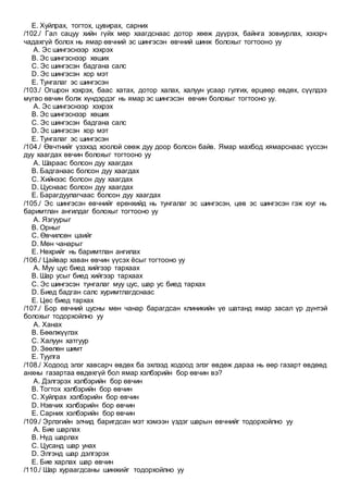 E. Хуйлрах, тогтох, цувирах, сарних
/102./ Гал сацуу хийн гүйх мөр хаагдснаас дотор хөөж дүүрэх, байнга зовиурлах, хэхэрч
чадахгүй болох нь ямар өвчний эс шингэсэн өвчний шинж болохыг тогтооно уу
A. Эс шингэснээр хэхрэх
B. Эс шингэснээр хөших
C. Эс шингэсэн бадгана салс
D. Эс шингэсэн хор мэт
E. Тунгалаг эс шингэсэн
/103./ Огшрон хэхрэх, баас хатах, дотор халах, халуун усаар гулгих, өрцөөр өвдөх, сүүлдээ
мүгво өвчин болж хүндэрдэг нь ямар эс шингэсэн өвчин болохыг тогтооно уу.
A. Эс шингэснээр хэхрэх
B. Эс шингэснээр хөших
C. Эс шингэсэн бадгана салс
D. Эс шингэсэн хор мэт
E. Тунгалаг эс шингэсэн
/104./ Өвчтнийг үзэхэд хоолой сөөж дуу доор болсон байв. Ямар махбод хямарснаас үүссэн
дуу хаагдах өвчин болохыг тогтооно уу
A. Шараас болсон дуу хаагдах
B. Бадганаас болсон дуу хаагдах
C. Хийнээс болсон дуу хаагдах
D. Цуснаас болсон дуу хаагдах
E. Барагдуулагчаас болсон дуу хаагдах
/105./ Эс шингэсэн өвчнийг ерөнхийд нь тунгалаг эс шингэсэн, цөв эс шингэсэн гэж юуг нь
баримтлан ангилдаг болохыг тогтооно уу
A. Язгуурыг
B. Орныг
C. Өвчилсөн цаийг
D. Мөн чанарыг
E. Нөхрийг нь баримтлан ангилах
/106./ Цайвар хаван өвчин үүсэх ёсыг тогтооно уу
A. Муу цус биед хийгээр тархаах
B. Шар усыг биед хийгээр тархаах
C. Эс шингэсэн тунгалаг муу цус, шар ус биед тархах
D. Биед бадган салс хуримтлагдснаас
E. Цөс биед тархах
/107./ Бор өвчний цусны мөн чанар барагдсан клиникийн үе шатанд ямар засал үр дүнтэй
болохыг тодорхойлно уу
A. Ханах
B. Бөөлжүүлэх
C. Халуун хатгуур
D. Зөөлөн шимт
E. Туулга
/108./ Ходоод элэг хавсарч өвдөх ба эхлээд ходоод элэг өвдөж дараа нь өөр газарт өвдөөд
анхны газартаа өвдөхгүй бол ямар хэлбэрийн бор өвчин вэ?
A. Дэлгэрэх хэлбэрийн бор өвчин
B. Тогтох хэлбэрийн бор өвчин
C. Хуйлрах хэлбэрийн бор өвчин
D. Нэвчих хэлбэрийн бор өвчин
E. Сарних хэлбэрийн бор өвчин
/109./ Эрлэгийн элчид баригдсан мэт хэмээн үздэг шарын өвчнийг тодорхойлно уу
A. Бие шарлах
B. Нүд шарлах
C. Цусанд шар унах
D. Элгэнд шар дэлгэрэх
E. Бие харлах шар өвчин
/110./ Шар хураагдсаны шинжийг тодорхойлно уу
 