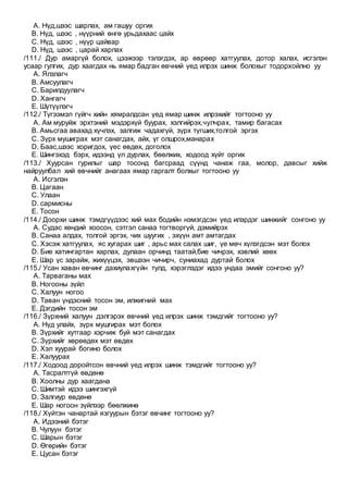 A. Нүд,шээс шарлах, ам гашуу оргих
B. Нүд, шээс , нүүрний өнгө урьдахаас цайх
C. Нүд, шээс , нүүр цайвар
D. Нүд, шээс , царай харлах
/111./ Дур амаргүй болох, цээжээр тэлэгдэх, ар өврөөр хатгуулах, дотор халах, исгэлэн
усаар гулгих, дур хаагдах нь ямар бадган өвчний үед илрэх шинж болохыг тодорхойлно уу
A. Ялзлагч
B. Амсуулагч
C. Барилдуулагч
D. Хангагч
E. Шүтүүлэгч
/112./ Түгээмэл гүйгч хийн хямралдсан үед ямар шинж илрэхийг тогтооно уу
A. Ам муруйж эрхтэний мэдэрхүй буурах, хэлгийрэх,чулчрах, тамир багасах
B. Амьсгаа авахад хүчлэх, залгиж чадахгүй, зүрх түгших,толгой эргэх
C. Зүрх мушиграх мэт санагдах, айх, үг олшрох,манарах
D. Баас,шээс хоригдох, үес өвдөх, доголох
E. Шингэхэд бэрх, идээнд үл дурлах, бөөлжих, ходоод хүйт оргих
/113./ Хуурсан гурилыг шар тосонд багсраад сүүнд чанаж гаа, молор, давсыг хийж
найруулбал хий өвчнийг анагаах ямар гаргалт болхыг тогтооно уу
A. Исгэлэн
B. Цагаан
C. Улаан
D. сармисны
E. Тосон
/114./ Доорхи шинж тэмдгүүдээс хий мах бодийн нэмэгдсэн үед илэрдэг шинжийг сонгоно уу
A. Судас хөндий хоосон, сэтгэл санаа тогтворгүй, дэмийрэх
B. Санаа алдах, толгой эргэх, чих шуугих , эхүүн амт амтагдах
C. Хэсэж хатгуулах, яс хугарах шиг , арьс мах салах шиг, үе мөч хүлэгдсэн мэт болох
D. Бие хатингартан харлах, дулаан орчинд таатай,бие чичрэх, хэвлий хөөх
E. Шар үс зарайж, жихүүцэх, эвшээн чичирч, суниахад дуртай болох
/115./ Усан хаван өвчинг дахиулахгүйн тулд, хэрэглэдэг идээ ундаа эмийг сонгоно уу?
A. Тарваганы мах
B. Ногооны зүйл
C. Халуун ногоо
D. Таван үндэсний тосон эм, илжигний мах
E. Дэгдийн тосон эм
/116./ Зүрхний халуун дэлгэрэх өвчний үед илрэх шинж тэмдгийг тогтооно уу?
A. Нүд улайх, зүрх мушгирах мэт болох
B. Зүрхийг хутгаар хэрчиж буй мэт санагдах
C. Зүрхийг хөрөөдөх мэт өвдөх
D. Хэл хуурай богино болох
E. Халуурах
/117./ Ходоод доройтсон өвчний үед илрэх шинж тэмдгийг тогтооно уу?
A. Тасралтгүй өвдөнө
B. Хоолны дур хаагдана
C. Шимтэй идээ шингэхгүй
D. Залгиур өвдөнө
E. Шар ногоон зүйлээр бөөлжинө
/118./ Хүйтэн чанартай язгуурын бэтэг өвчинг тогтооно уу?
A. Идээний бэтэг
B. Чулуун бэтэг
C. Шарын бэтэг
D. Өгөрийн бэтэг
E. Цусан бэтэг
 