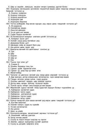 E. Шар үс зарайж , жихүүцэх, эвшээн чичэрч суниахад дуртай болох
/58./ Ходоодны өвчнүүдээс үргэлжлэн тасралтгүй өвдөх шинж тэмдгээр илэрдэг ямар өвчин
байдгийг тогтооно уу
A. Ходоод суларсан
B. Ходоод тэлэгдсэн
C. Ходоод доройтсон
D. Ходоодны хий
E. Ходоодны бадгана
/59./ Тогтох хэлбэрийн бор өвчин нуугдах үед илрэх шинж тэмдэгийг тогтооно уу?
A. Их ундаасах
B. Хэвлийгээр өвдөх
C. Амьсгал давхцах
D. Үе үе цанх мэт өвдөх
E. Судас бүдүүн эрчимтэй
/60./ Эс боловсорсон халууныг анагаах цагийг тогтооно уу
A. Халууныг хүсэх цагт
B. Хэлний үзүүр дээш матийсан үед
C. Даарахаа болих цагт
D. Шөнөдөө нойр их өвдөлт бага үед
E. Ам цангах шинж гарах үед
/61./ Давсагны өвчний гол шалтгааныг сонгоно уу
A. Цус
B. Шар
C. Бадган
D. Шар ус
E. Нян
/62./ Тэнсэх танг олно уу?
A. Сэндэн 9
B. Хонины боривны ганц тан
C. Гурван үрийг бурамтай өгөх
D. Гурван үр дээр жүр үр нэмж өгөх
E. Манагчинбуу
/63./ Тунгалаг эс шингэсэн өвчний үед ямар шинж илрэхийг тогтооно уу
A. Дур хаагдах, дотор алжаах,мах хатингартах, зүрх хавиргаар өвдөх
B. Гашуун исгэлэн усаар гулгих, гэдэс дүүрэх
C. Хоолны шингээлт муудах, шар зүйлээр суулгах
D. Дотор хөөх, халуун хүйтэнд тэсэшгүй өвдөх
E. Толгой эргэх, чичирч амьсгаадах,үе мөч хөших
/64./ Жирэмсний судсыг өвчний ямар судастай эндүүрч болхыг тодохойлно уу
A. Хуйларсан эрчимтэй судас
B. Хуйларсан чанга судас
C. Хуйларсан дэлгэрэнгүй судас
D. Хуйларсан түргэн судас
E. Хуйларсан хатуу судас
/65./ Хүйтэн чанартай усан хаван өвчний үед илрэх шинж тэмдгийг тогтооно уу?
A. Бүх бие хавагнах
B. Хэвлий томорч, судас нь гүрвийх
C. Үе мөч хатингартах
D. Ам цангах
E. Шээс нь улайх
/66./ Хоосорсон халууны эмчилгээний зарчмыг тогтооно уу?
A. Хөшсөнийг чийгээр дэвтээх
B. Хатуу хүчээр дарах
C. Сүүлд нь хорын модыг үндсээр нь гаргах
D. Зөөлөн, ширүүн ерөндгөөр сүүлийг арилгах
E. Сүүлд нь дэгдийн найрлага өгөх
 