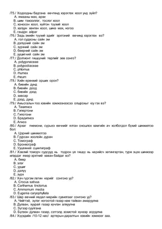 /75./ Ходоодны бадгана өвчтөнд хэрэглэх хоол унд зүйл?
A. ямааны мах, архи
B. шим тэжээллэг, тослог хоол
C. хоносон хоол, хүйтэн түүхий хоол
D. халуун хөнгөн хоол, шинэ мах, ногоо
E. гашуун айраг
/76./ Задь эмийн түүхий эдийг эрхтэний өвчинд хэрэглэх вэ?
A. гол судасны сайн эм
B. дэлүүний сайн эм
C. зүрхний сайн эм
D. бөөрний сайн эм
E. уушигний сайн эм
/77./ Долгионт гишүүний төрлийг зөв сонго?
A. polygonaceae
B. polypodiaceae
C. phlomus
D. rhumex
E. rheum
/78./ Хийн ерөнхий орших орон?
A. биеийн дунд
B. биеийн доод
C. биеийн дээд
D. завсар
E. дээд, дунд
/79./ Амьсгалын тоо хэвийн хэмжээнээсээ олшрохыг юу гэх вэ?
A. Тахипноэ
B. Гипертони
C. Гипотони
D. Брадипноэ
E. Апноэ
/80./ Архаг пнемони, сүрьеэ өвчнийг ялган оношлох хамгийн ач холбогдол бүхий шинжилгээ
бол:
A. Цэрний шинжилгээ
B. Гуурсан хоолойн дуран
C. Томограф
D. Бронхограф
E. Уушгиний сцинтиграф
/81./ Хэвлий томорч судсууд нь тодрон үе гишүү нь нарийсч хатингартан, турж эцэх шинжээр
илэрдэг ямар эрхтний хаван байдаг вэ?
A. бөөр
B. элэг
C. уушиг
D. дэлүү
E. зүрх
/82./ Хач гүргэм латин нэрийг сонгоно уу?
A. Сrocus sativus
B. Carthamus tinctorius
C. Ammomum media
D. Eugenia caryophyllata
/83./ Шар өвчний явдал мөрийн сувилгааг сонгоно уу?
A. Чийгтэй, зүлэг ногоотой газар нам тайван амаруулна
B. Дулаан, хуурай газар хүчлэн алхуулна
C. Зүгээр суулгана
D. Бүлээн дулаан газар, сэтгэлд зохистой хүнээр асруулна
/84./ Хүүхдийн /10-12 нас/ артерын даралтын хэвийн хэмжээг заа.
 