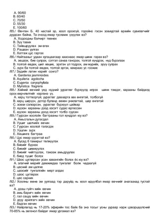 A. 90/60
B. 60/40
C. 70/50
D. 55/30
E. 100/60
/85./ Өвчтөн Б. 40 настай эр, хоол орохгүй, горойно гэсэн зовиуртай өрхийн сувилагчийг
дуудсан байна. Та очоод ямар тусламж үзүүлэх вэ?
A. Ходоодны бэлчирт төөнөх
B. Зүү тавих
C. Тайвшруулах эм өгөх
D. Рашаан уулгах
E. Хатгаж цус гаргах
/86./ Найтаахыг удаан хугацаагаар хааснаас ямар шинж гарах вэ?
A. эвшээх, бие сулрах, сэтгэл санаа гансрах, толгой хүндрэх, нүд бүрэлзэх
B. толгой өвдөх, шил хөших, эрхтэн үл тодрох, ам мурийх, эрүү сулрах
C. зүрх ба толгой өвдөх, толгой эргэх, хамраас ус гоожих
/87./ Задийн латин нэрийг сонго?
A. Gardenia jasminoides
B. Aquileria agolocha
C. Eugenia caryophyllata
D. Myristica fragrens
/88./ Хийний өвчний үед нүдний уураглаг бүрхүүлд илрэх шинж тэмдэг, харааны байдалд
орох өөрчлөлтийг нэрлэнэ үү.
A. харц тогтворгүй, уураглаг давхарга хөх өнгөтэй, толбогүй
B. харц ширүүн, дотор буланд өөхөн унжлагтай, шар өнгөтэй
C. зовхи сэлхэрсэн, уураглаг бүрхүүл цайвар
D. хүүхэн харааны дээд хэсэгт судас өргөссөн
E. хүүхэн харааны доод хэсэгт толбо суусан
/89./ Гуурсан хоолойн багтрааны гол хүндрэл юу вэ?
A. Амьсгалын дутагдал
B. Уушиг шалчийх өвчин
C. Гуурсан хоолой тэлэгдэх
D. Уушгин зүрх
E. Хөшингө багтраа
/90./ Цус ямар үүрэгтэй вэ?
A. бусад 6 тамирыг төлжүүлэх
B. биеийг бүрхэх
C. биеийг шимжүүлэх
D. биеийг чийгтүүлэх, тэжээж амьдруулах
E. биед түшиг болох
/91./ Шээс цугларсан усан хавангийн болох ёс юу вэ?
A. элэгний мөрийг дамжихдаа тунгалаг болж чадаагүй
B. цөсний ам цалгих
C. шээсийг тунгалгийн мөрт алдах
D. шээс цугларах
E. цөс сарних
/92./ Хоолны өмнө эм уулгаад тэр даруйд нь хоол идүүлбэл ямар өвчнийг анагаахад тустай
вэ?
A. дээш гүйгч хийн өвчин
B. амь баригч хийн өвчин
C. гал сацуу хийн өвчин
D. уруу арилгагч хийн өвчин
E. бадган өвчин
/93./ Найрлагад нь 17-20% эфирийн тос байх ба энэ тосыг усны уураар нэрж цэвэршүүлсний
70-85% нь эвгенол байдаг ямар ургамал вэ?
 