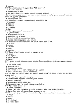 D. камеди
/112./ Яаралтай тусламжийн дүрэм буюу АВС гэж юу вэ?
A. Яаралтай тусламж
B. Хиймэл амьсгал хийх
C. Цусны эргэлтийг сэргээх амьсгалын дээд замыг чөлөөлөх,
D. Амьсгалын дээд замыг чөлөөлөх, хиймэл амьсгалыг хийх, цусны эргэлтийг сэргээх,
сэхээн амьдруулах арга хэмжээ
E. зүрхэнд иллэг хийх
/113./ Зөгий ямар төрлийн фермоныг ихээр ялгаруулдаг вэ?
A. Аминион
B. Прогаптон
C. Эпагона
D. Торибона
E. Бүгд
/114./ Хавсарсан өвчнийг засах зарчим?
A. хурааж засах.
B. хямарсан үед нь засах
C. дэлгэрсэн үед нь засах
D. аль хүч ихтэй өвчнийг нь эхэлж засна
E. эхлээд хөдөлгөөд дараа нь амирлуулна
/115./ Ямар амт бадганыг төлжүүлж, хийг дарж, шарыг арилгах вэ?
A. исгэлэн
B. гашуун
C. . амтлаг
D. эхүүн
E. давслаг
/116./ Gardenia jasminoides –ын монгол нэршил юу вэ
A. жажиг
B. хач гүргэм
C. улаан зандан
D. жүр үр
/117./ Хурсан өвчнийг эмчлэхэд ямар зарчмыг баримтлах ёстой гэж онолын үндсэнд заасан
бэ?
A. хийг эхэлж засах
B. хөдөлгөж засах
C. урхгаас нь туулгана
D. аль хүчтэйг нь засчихвал бусад нь аяндаа эдгэрэх
E. махбодыг тэгшитгэн хямралыг эедүүлэх
/118./ Зүрхний шигдээсээр өвчилсөн хүмүүст ямар зорилгоор удаан хугацаагаар аспирин
уулгадаг вэ?
A. Протромбины индексийг бууруулдаг
B. Тромбоцитийн агрегаци багасгаж бүлэнг задална
C. Өвдөлт намдаана.
D. Цусны бүлэгнэлтийг багасгадаг
E. Аспиррины эерэг үйлчлэлийг тодруулаагүй байгаа
/119./ Идээ ундаа гэж юу вэ?
A. улаан, цагаан идээ
B. Хүний биед хэрэгтэй шимтэн агуулсан 7 тамир, 3 махбодийг төлжүүлэх бодис
C. Хүний биед хэрэгтэй амьтан болон ургамлын зүйлс
/120./ Номлохуйн үндэсний биеийн өвчлөх ёсны бүлэгт зааснаар бадган нь хаана орших вэ?
A. өвчүү
B. шар ус
C. арьс
D. хүрэлцэхүүн
E. шингэсэн орон
 
