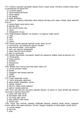 /121./ Онолын үндэсний үргэлжийн явдлын бүлэгт халуун усаар толгойгоо угаавал ямар сөрөг
үр дагавартай гэж заасан бэ?
A. үс өнгөө алдана
B. толгой өвдөмтгий болно
C. хараа муудна
D. цус хөөрнө
E. зулай бамбайна
/122./ Хаврын улиралд нойргүйдэх шинж илэрсэн өвчтөнд хоол ундны талаар ямар зөвөлгөө
өгөх вэ?
A. цагаан будаа зэрэг хөнгөн хоол
B. давслаг хоол
C. жил өнжсөн махны шөл
D. гипноз
E. тайвшруулах эм уух
/123./ Найрлагандаа эфирийн тос агуулсан гол судасны эмийг нэрлэ?
A. задь
B. лишь
C. гагол
D. сүгмэл
/124./ Хорын өвчний шээсний хөөсний онцлог шинж юу вэ?
A. хөх өнгөтэй, том хэмжээтэй дуугарч хагарна
B. шар өнгөтэй жижиг, түргэн арилна
C. шүлс шиг хөөстэй наалдамхай
D. улаан хөөстэй түргэн арилна
E. хөөс нь солонгорно
/125./ Цочмог бронхитийн үед хуурай, өвдөлттэй ханиалгаж байвал ямар эм хэрэглэх вэ?
A. Тетрациклин
B. Содын уусмал
C. Аспирин
D. Пенициллин
E. Кодейн
/126./ Өөхний оньс гэмтсэн үед ямар шинж илрэх вэ?
A. хүчтэй хатгуулж өвдөх
B. хавдах
C. хүндэрвэл амь насанд аюултай
D. тахийх
E. доголох
/127./ Суваг хавангийн онцлог
A. түргэн хугацаанд хавагнана
B. хаван хөлийн өлмийнөөс эхэлнэ
C. хэвлий томорно
D. хэвтсэн талруу хаван шилжинэ
E. нимгэн газраар хавагнах
/128./ Хоол унд шингэсэн үед буюу идээний завсарт эм уулгах нь ямар өвчний үед зохистой
гэж онолын үндсэнд заасан бэ?
A. дээш гүйгч хийн өвчин
B. амь баригч хийн өвчин
C. гал сацуу хийн өвчин
D. уруу арилгагч хийн өвчин
E. түгмэл гүйгч
/129./ Хүрэн бор өнгөтэй, цилиндр хэлбэрийн барзгар гадаргуу бүхий хөнгөн, хуудаслаг
холтос хүйтэн хийг дарж суулгахыг зогсоох, хавдрыг хариулах нь ямар эмийн түүхий эд вэ?
A. цагаан зандан
B. хар агар
C. рүда
 