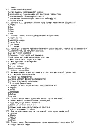 D. Шинца
/130./ Эмийн бамбайн үйлдэл?
A. зүрх судасны үйл ажиллагааг сэргээх
B. зүрх судасны, төв мэдрэлийн үйл ажиллагааг тайвшруулах
C. төв мэдрэлийн үйл ажиллагааг сэргээх
D. төв мэдрэл, амьсгалын үйл ажиллагааг тайвшруулах
E. даралт ихэсгэх
/131./ Өвчтөнд 5000 ед гепарин хийхийн тулд тариурт хэдэн мл-ийг соруулах вэ?
A. 0,5мл
B. 2мл
C. 1мл
D. 3мл
E. 5мл
/132./ Шинэхэн цагт нь анагаахад бэрхшээлтэй байдаг өвчин.
A. хурмал өвчин
B. хавсарсан өвчин
C. цусан бэтэг
D. дан өвчин
E. бор өвчин
/133./ Номлохуйн үндэсний идээний ёсны бүлэгт цагаан сармисны чадлыг юу гэж заасан бэ?
A. Хорхой өвчин, хий халууныг анагаана.
B. Эс шингэснийг анагаана
C. Бадганыг үүсгэхгүйгээр хийг арилгана.
D. Хий шарыг үүсгэхгүйгээр бадганыг арилгана
E. Хийг үүсгэхгүйгээр шарыг арилгана
/134./ Хач гүргэмийн латин нэршил?
A. phytolo acinosa
B. crocus sativus
C. peterocarbus santalum
D. gardenia jasminoides
/135./ Зүрхний булчинд үхжил үүссэнийг нотлоход хамгийн ач холбогдолтой арга
A. СОЭ цагаан эс тодорхойлох
B. Цусанд ЛДГ тодорхойлох
C. Цусанд шүлтлэг фосфатаза тодорхойлох
D. Цусанд трансминаз тодорхойлох
E. Креатинин фосфакиназа
/136./ Хөврөл тогтоход шороо махбод ямар үйлдэлтэй вэ?
A. бүрдэх
B. хурах
C. боловсрох
D. бойжих
E. нэгтгэх
/137./ Онолын үндэс-т шинэ луувангийн чадлыг хэрхэн заасан бэ?
A. хөнгөн, бүлээн тул галын илчийг нэмэгдүүлнэ
B. хүнд, сэрүүн тул бадганыг үүсгэнэ
C. бадганыг арилгаж, дурыг нээх
D. сэрүүн, хүнд чанартай тул халууныг арилгана
E. хордлого өвчнөөс сэргийлнэ
/138./ Анх амсахад аманд тогтоож тааламжтай сэрэл төрдөг эмийн амт?
A. давслаг
B. амтлаг
C. гашуун
D. халуун
/139./ Онолын үндэст бадган аривдсаныг дарах амтыг хэрхэн тэмдэглэсэн бэ?
A. халуун, исгэлэн, эхүүн
 