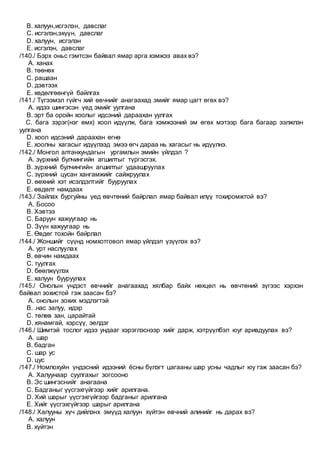 B. халуун,исгэлэн, давслаг
C. исгэлэн,эхүүн, давслаг
D. халуун, исгэлэн
E. исгэлэн, давслаг
/140./ Бэрх оньс гэмтсэн байвал ямар арга хэмжээ авах вэ?
A. ханах
B. төөнөх
C. рашаан
D. дэвтээх
E. хөдөлгөөнгүй байлгах
/141./ Түгээмэл гүйгч хий өвчнийг анагаахад эмийг ямар цагт өгөх вэ?
A. идээ шингэсэн үед эмийг уулгана
B. эрт ба оройн хоолыг идсэний дараахан уулгах
C. бага зэрэг(нэг өмх) хоол идүүлж, бага хэмжээний эм өгөх мэтээр бага багаар ээлжлэн
уулгана
D. хоол идсэний дараахан өгнө
E. хоолны хагасыг идүүлээд эмээ өгч дараа нь хагасыг нь идүүлнэ.
/142./ Монгол алтанхундагын ургамлын эмийн үйлдэл ?
A. зүрхний булчингийн агшилтыг түргэсгэх.
B. зүрхний булчингийн агшилтыг удаашруулах
C. зүрхний цусан хангамжийг сайжруулах
D. өөхний хэт исэлдэлтийг бууруулах
E. өвдөлт намдаах
/143./ Зайлах бургуйны үед өвчтөний байрлал ямар байвал илүү тохиромжтой вэ?
A. Босоо
B. Хэвтээ
C. Баруун хажуугаар нь
D. Зүүн хажуугаар нь
E. Өвдөг тохойн байрлал
/144./ Жоншийг сүүнд номхотговол ямар үйлдэл үзүүлэх вэ?
A. урт наслуулах
B. өвчин намдаах
C. туулгах
D. бөөлжүүлэх
E. халуун бууруулах
/145./ Онолын үндэст өвчнийг анагаахад хялбар байх нөхцөл нь өвчтөний зүгээс хэрхэн
байвал зохистой гэж заасан бэ?
A. онолын зохих мэдлэгтэй
B. .нас залуу, идэр
C. төлөв зан, царайтай
D. хянамгай, хэрсүү, эелдэг
/146./ Шимтэй тослог идээ ундааг хэрэглэснээр хийг дарж, хэтрүүлбэл юуг аривдуулах вэ?
A. шар
B. бадган
C. шар ус
D. цус
/147./ Номлохуйн үндэсний идээний ёсны бүлэгт цагааны шар усны чадлыг юу гэж заасан бэ?
A. Халуунаар суулгахыг зогсооно
B. Эс шингэснийг анагаана
C. Бадганыг үүсгэхгүйгээр хийг арилгана.
D. Хий шарыг үүсгэхгүйгээр бадганыг арилгана
E. Хийг үүсгэхгүйгээр шарыг арилгана
/148./ Халууны хүч дийлэнх эмүүд халуун хүйтэн өвчний алинийг нь дарах вэ?
A. халуун
B. хүйтэн
 