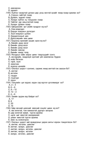 C. хавсарсан
D. хурмал
/149./ Хүйтэн чанартай цагаан шар усны өвчтэй хүнийг ямар газар сувилах вэ?
A. Сэрүүн, чийгтэй газар
B. Дулаан, хуурай газар
C. Халуун хүйтэн нь тэнцүүхэн газар
D. Чийглэг уур амьсгалтай газар
E. Халуун дулаан газар
/150./ Шигдээсийн эрт үеийн хүндрэл юу вэ?
A. Хэм алдагдал
B. Баруун ховдлын дутагдал
C. Зүүн ховдлын цүлхэн
D. Кардиогенный шок
E. Дресслерийн хам шинж
/151./ Бадганы ерөнхий орших орон юу вэ?
A. биеийн дунд хэсэг
B. биеийн доод хэсэг
C. биеийн дээд хэсэг
D. биеийн завсар
E. биеийн хажуу талд
/152./ Язгуурын хийн илрэх шинж тэмдгүүдийг сонго
A. ам муруйж, мэдрэхүй эрхтний үйл ажиллагаа буурах
B. нойр багасах
C. турж, эцэх
D. хавагнах
E. ходоод цанхайх
/153./ Онолын үндэс-т сонгино, сармис ямар амттай гэж заасан бэ?
A. амтлаг
B. исгэлэн
C. гашуун
D. гошогуун
E. эхүүн
/154./ Тэнцлийн цаг хэдээс хэдэн сар хүртэл үргэлжилдэг вэ?
A. 2 – 4
B. 6 – 8
C. 8 – 10
D. 12 – 2
E. 4 – 6
/155./ Эмийн эрдэм хэд байдаг вэ?
A. 17
B. 8
C. 20
D. 16
/156./ Шар өвчний шээсний хөөсний онцлог шинж юу вэ?
A. хөх өнгөтэй, том хэмжээтэй дуугарч хагарна
B. шар өнгөтэй жижиг, түргэн арилна
C. шүлс шиг хөөстэй наалдамхай
D. улаан хөөстэй түргэн арилна
E. хөөс нь солонгорно
/157./ Онолын үндэст хий аривдсаныг дарах амтыг хэрхэн тэмдэглэсэн бэ?
A. амтлаг, исгэлэн, давслаг
B. амтлаг, халуун, давслаг
C. амтлаг, халуун, исгэлэн, давслаг
D. амтлаг, халуун, исгэлэн
E. халуун, исгэлэн, давслаг
 