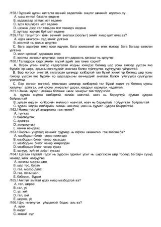 /158./ Зүрхний цусан хатгалга өвчний өвдөлтийн онцлог шинжийг нэрлэнэ үү.
A. маш хүчтэй базалж өвдөнө
B. хадаасаар хатгах мэт өвдөнө
C. зүрх мушгирах мэт өвдөнө
D. цээжин дээр гал тавьсан мэт төөнөрч өвдөнө
E. хутгаар хэрчиж буй мэт өвдөнө
/159./ Гал тэгшитгэгч хийн өвчнийг анагаах (хоолыг) эмийг ямар цагт өгөх вэ?
A. идээ шингэсэн үед эмийг уулгана
B. хоолтой нь хольж идүүлнэ
C. бага зэрэг(нэг өмх) хоол идүүлж, бага хэмжээний эм өгөх мэтээр бага багаар ээлжлэн
уулгана
D. хоол идсэний дараахан өгнө
E. хоолны хагасыг идүүлээд эмээ өгч дараа нь хагасыг нь идүүлнэ
/160./ Талгадорж гэдэг эмийн түүхий эдийг зөв таних сорил?
A. Хүрэн улаан гилгэр гадаргатай модны хэмхдэс бөгөөд шар усны гэмээр үүссэн янз
бүрийн яр шарх, арьсны өвчнүүдийг анагаах болон гүйлгүүлэх суулгуулах үйлдэлтэй.
B. Бор ногоон өнгөтэй, гялалзсан цилиндр хэлбэртэй тал бүхий жижиг үр бөгөөд шар усны
гэмээр үүссэн янз бүрийн яр шарх,арьсны өвчнүүдийг анагаах болон гүйлгүүлэх суулгуулах
үйлдэлтэй.
C. Бор ногоон өнгөтэй, гялалзсан цилиндр хэлбэртэй тал бүхий жижиг үр бөгөөд цусны
халууныг арилгах, хий цусны хямралыг дарах, хавдрыг хариулах чадалтай.
/161./ Эмийн мухар цагааны ботаник шинж чанарыг зөв тодорхойл.
A. зууван өндгөн хэлбэртэй, энгийн навчтай, навч нь бариулгүй, суумал цувраа
байрлалтай
B. зууван өндгөн хэлбэрийн нийлмэл навчтай, навч нь бариултай, тойруулган байрлалтай
C. зууван юлдэн хэлбэрийн энгийн навчтай, нэвч нь суумал цувраа байрлалтай
/162./ Номхотгоогүй агширганы гаж нөлөө?
A. туулгах
B. бөөлжүүлэх
C. арилгах
D. амирлуулах
E. өвчин намдаах
/163./ Онолын үндсэнд өвчнийг сууриар нь хэрхэн шинжилнэ гэж заасан бэ?
A. махбодын билэг чанар нэмэгдэх
B. махбодын билэг чанар хасагдах
C. махбодын билэг чанар хямралдах
D. махбодын билэг чанар хурах
E. халуун, хүйтэн хоёрт хуваах
/164./ Цагаан гаргалт гэдэг нь хуурсан гурилыг усыг нь ширгээсэн шар тосонд багсарч сүүнд
чанаад хийж найруулна
A. хонины махны шөл
B. шар тос, бурам
C. гаа, молор давс
D. гаа, ясны шөл
E. бибилэн, бурам
/165./ Амтлаг амттай идээ ямар махбодтой вэ?
A. гал, шороо
B. гал, ус
C. ус, хий
D. гал, хий
E. шороо, ус
/166./ Цус төлжүүлэх үйлдэлтэй бодис аль вэ?
A. архи
B. өндөг
C. хөхний сүү
 