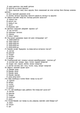 A. идээ шингэсэн үед эмийг уулгана
B. хоолтой нь хольж идүүлнэ
C. бага зэрэг(нэг өмх) хоол идүүлж, бага хэмжээний эм өгөх мэтээр бага багаар ээлжлэн
уулгана
D. хоол идсэний дараахан өгнө
E. хоолны хагасыг идүүлээд эмээ өгч дараа нь хагасыг нь идүүлнэ
/4./ Шарын өвчнийг ямар эм, тангаар дэнсэлж засах вэ?
A. мана-4 тан
B. дэгд-4 тан
C. жамц-3 тан
D. чун-5
E. борвины шөл
/5./ Долгиот гишүүний үйлдлийг нэрлэнэ үү?
A. цус тогтоох
B. суулгахыг зогсоох
C. суулгах
D. хорыг тайлах
/6./ Хүн хоногт дунджаар хэдэн мл шээс ялгаруулдаг вэ?
A. 2000-2500 мл
B. 1000-1500 мл
C. 3000-3500 мл
D. 3500-4000 мл
E. 4000-5000 мл
/7./ Биеийн хүчийг бууруулах нь ямар амтын хэтэрсэн гэм вэ?
A. амтлаг
B. давслаг
C. гашуун
D. исгэлэн
E. халуун
/8./ Сэмбэрүүний амт, чанарыг доорхи хувилбаруудаас сонгоно уу?
A. исгэлэн амт, халуун, хурц, тослог, хуурай чанартай
B. гашуун амт, сэрүүн, хөнгөн, мохоо чанартай
C. амтлаг исгэлэн амт, тэгш, тослог, хүнд, эелдэг чанартай
/9./ Шарын ерөнхий орших орон
A. биеийн дээд
B. биеийн доод
C. биеийн дунд
D. биеийн завсар
E. дээд доод орон
/10./ Шар махбодын голлох билэг чанар нь юу вэ?
A. суулгах
B. халуун
C. тослог
D. үнэрлэг
E. нойтон
/11./ Ус, хий махбодын хувь дийлэнх бол ямар амт үүсэх вэ?
A. амтлаг
B. давслаг
C. гашуун
D. гошогуун
E. эхүүн
/12./ Хүний биеийн хүч тамир нь аль улиралд хамгийн сайн байдаг вэ?
A. өвөл
B. тэнцэл
C. зун
 