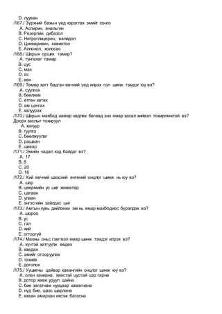 D. лууван
/167./ Зүрхний бахын үед хэрэглэх эмийг сонго
A. Аспирин, анальгин
B. Резерпин, дибазол
C. Нитроглицерин, валидол
D. Циннаризин, кавинтон
E. Аллохол, холосас
/168./ Шарын орших тамир?
A. тунгалаг тамир
B. цус
C. мах
D. яс
E. өөх
/169./ Төмөр хагт бадган өвчний үед илрэх гол шинж тэмдэг юу вэ?
A. суулгах
B. бөөлжих
C. өтгөн хатах
D. ам цангах
E. халуурах
/170./ Шарын махбод намар хөдлөх бөгөөд энэ ямар засал хийвэл тохиромжтой вэ?
Доорх заслыг тохируул
A. хануур
B. туулга
C. бөөлжүүлэг
D. рашаан
E. шавар
/171./ Эмийн чадал хэд байдаг вэ?
A. 17
B. 8
C. 20
D. 16
/172./ Хий өвчний шээсний өнгөний онцлог шинж нь юу вэ?
A. шар
B. цөөрмийн ус шиг хөхөвтөр
C. цагаан
D. улаан
E. энгэсгийн зайлдас шиг
/173./ Амтын хувь дийлэнхи эм нь ямар махбодиос бүрэлдэх вэ?
A. шороо
B. ус
C. гал
D. хий
E. огторгуй
/174./ Махны оньс гэмтвэл ямар шинж тэмдэг илрэх вэ?
A. хүчтэй хатгуулж өвдөх
B. хавдах
C. амийг огооруулах
D. тахийх
E. доголох
/175./ Уушигны цайвар хавангийн онцлог шинж юу вэ?
A. олон ханиана, хөөстэй цустай цэр гарна
B. дотор хөөж уруул цайна
C. бие загатнаж нууцаар хавагнана
D. нүд бие, шээс шарлана
E. хаван амархан ихсэж багасна
 