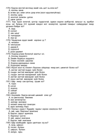 /176./ Бадган өвчтэй өвчтөнд эмийг аль цагт нь өгөх вэ?
A. хоолны өмнө
B. өглөө эрт, өлөн элгэн дээр өгөх (хоол идүүлэхгүйгээр)
C. хоолны дунд
D. хоолтой ээлжлэн уулгах
E. шөнө уулгах
/177./ Хар хүрэн өнгөтэй, үрчгэр гадаргатай, зууван өндгөн хэлбэртэй, хальсыг нь хуулбал
ясны нэг буланд 4-5 зүрхний ховдол мэт хонхортой, зүрхний тамирыг сайжруулдаг ямар
ургамал байдаг вэ?
A. задь
B. сүгмэл
C. нин шош/
D. талгадорж
E. жүр үр
/178./ Чацаргана ордог эмийг нэрлэнэ үү ?
A. читамон
B. чигатуссин
C. дарав-5
D. сороол-4
E. роза церивит
/179./ Ходоод угааж болохгүй заалтыг ол.
A. Хоолны хордлого
B. Эмийн бодисын хордлого
C. Улаан хоолойн шархлаа
D. Ходоод дурандахын өмнө
E. Ходоодны хавдар
/180./ Идсэн хоол нь ялзлагч бадганы үйлдлээр ямар амт, шинжтэй болох вэ?
A. амтлаг амттай гашуун зүйл болох
B. гашуун амттай хөөсөрхөг зүйл болох
C. гашуун амттай наалдамхай зүйл болох
D. амтлаг амттай хөөсөрхөг зүйл болох
E. эхүүн амттай хөөсөрхөг зүйл болох
/181./ Шар ямар сав эрхтэнд орших вэ?
A. гэдэс
B. олгой
C. ходоод
D. самши
E. давсаг
/182./ Аюулхайн бадган өвчний шинжийг олно уу?
A. эс шингэснээр бөөлжих
B. мах хатингартах
C. залгиур зангирах
D. өлсвөл амар мэт санагдах
E. идээ залгихад бэрх
/183./ Онолын үндэс-т буудайн чадлыг хэрхэн номлосон бэ?
A. хий, шар, бадганыг арилгана
B. бадган, шарыг арилгана
C. бадганыг үүсгэх
D. хий, шарыг анагаана
E. бадган, хийг анагаана
/184./ Шар махбодийн хурах шалтгаан юу вэ?
A. хүнд, ширүүн
B. тослог, бүлээн
C. ширүүн, бүлээн
D. халуун, хурц
 