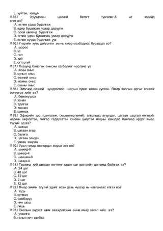 E. хүйтэн, халуун
/185./ Хуучирсан цөсний бэтэгт тунгалаг-5 ыг хэдийд
өгөх вэ?
A. өглөө үдэш буцалгаж
B. өдөр буцалсан усаар даруулж
C. орой шөлөнд буцалгаж
D. өглөө үдэш буцалсан усаар даруулж
E. өглөө сүүнд буцалгаж уух
/186./ Үнэрийн хувь дийлэнхи эм нь ямар махбодиос бүрэлдэх вэ?
A. шороо
B. ус
C. гал
D. хий
E. огторгуй
/187./ Хүзүүнд байрлах оньсны хэлбэрийг нэрлэнэ үү
A. ясны оньс
B. цулын оньс
C. өөхний оньс
D. махны оньс
E. савны оньс
/188./ Элэгний өвчний хүндрэлээс шарын суваг хаван үүссэн. Ямар заслын аргыг сонгож
эмчилгээ хийх вэ?
A. бөөлжүүлэх
B. ханах
C. туулгах
D. төөнөх
E. самнах
/189./ Эфирийн тос (санталин, сесквитерпений), алколоид агуулдаг, цагаан шаргал өнгөтэй,
нарийн ширхэгтэй, гөлгөр гадаргатай сайхан үнэртэй модны хэмхдэс маягаар ирдэг ямар
түүхий эд вэ?
A. шинца
B. цагаан агар
C. балига
D. цагаан зандан
E. улаан зандан
/190./ Урал чихэр өвс ордог жорыг зөв ол?
A. шижид-6
B. шинар-4
C. шимшин-6
D. шинца-4
/191./ Тархинд хий шахсан өвчтөнг хэдэн цаг хэвтрийн дэглэмд байлгах вэ?
A. 24 цаг
B. 48 цаг
C. 72 цаг
D. 2 цаг
E. 12 цаг
/192./ Ямар эмийн түүхий эдийг ясан дахь нүхээр нь чавганаас ялгах вэ?
A. задь
B. сүгмэл
C. сэмбэрүү
D. нин шош
E. лишь
/193./ Онолын үндэст шим авахуулахын өмнө ямар засал хийх вэ?
A. угаалга
B. галын илч сэлбэх
 