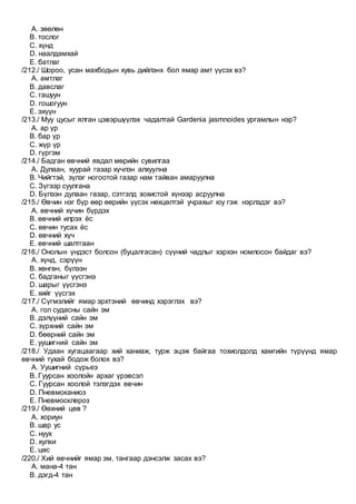 A. зөөлөн
B. тослог
C. хүнд
D. наалдамхай
E. батлаг
/212./ Шороо, усан махбодын хувь дийлэнх бол ямар амт үүсэх вэ?
A. амтлаг
B. давслаг
C. гашуун
D. гошогуун
E. эхүүн
/213./ Муу цусыг ялган цэвэршүүлэх чадалтай Gardenia jasmnoides ургамлын нэр?
A. ар үр
B. бар үр
C. жүр үр
D. гүргэм
/214./ Бадган өвчний явдал мөрийн сувилгаа
A. Дулаан, хуурай газар хүчлэн алхуулна
B. Чийгтэй, зүлэг ногоотой газар нам тайван амаруулна
C. Зүгээр суулгана
D. Бүлээн дулаан газар, сэтгэлд зохистой хүнээр асруулна
/215./ Өвчин нэг бүр өөр өөрийн үүсэх нөхцөлтэй учрахыг юу гэж нэрлэдэг вэ?
A. өвчний хүчин бүрдэх
B. өвчний илрэх ёс
C. өвчин тусах ёс
D. өвчний хүч
E. өвчний шалтгаан
/216./ Онолын үндэст болсон (буцалгасан) сүүний чадлыг хэрхэн номлосон байдаг вэ?
A. хүнд, сэрүүн
B. хөнгөн, бүлээн
C. бадганыг үүсгэнэ
D. шарыг үүсгэнэ
E. хийг үүсгэх
/217./ Сүгмэлийг ямар эрхтэний өвчинд хэрэглэх вэ?
A. гол судасны сайн эм
B. дэлүүний сайн эм
C. зүрхний сайн эм
D. бөөрний сайн эм
E. уушигний сайн эм
/218./ Удаан хугацаагаар хий ханиаж, турж эцэж байгаа тохиолдолд хамгийн түрүүнд ямар
өвчний тухай бодож болох вэ?
A. Уушигний сүрьеэ
B. Гуурсан хоолойн архаг үрэвсэл
C. Гуурсан хоолой тэлэгдэх өвчин
D. Пневмоканиоз
E. Пневмосклероз
/219./ Өөхний цөв ?
A. хориун
B. шар ус
C. нуух
D. хулхи
E. цөс
/220./ Хий өвчнийг ямар эм, тангаар дэнсэлж засах вэ?
A. мана-4 тан
B. дэгд-4 тан
 