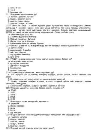 C. жамц-3 тан
D. чун-5
E. борвины шөл
/221./ Лидэрийн амтыг сонгоно уу?
A. амтлаг, давслаг, исгэлэн
B. гашуун, давслаг, эхүүн
C. исгэлэн, эхүүн, халуун
D. давслаг, халуун, исгэлэн
/222./ Өвөл нэг сард 3 сартай хүүхдээ удаан хугацаагаар гадаа салхилуулсаны улмаас
халуураад 1 хоносон. Өрхийн эмч ирж үзээд хатгалгаа гэж онош тавиад, уламжлалтын
сувилагчийг цагийн тариа хийлгэхээр өрх рүү илгээлээ. Эмчийн заалтаар пенициллинийг
125000 ед –ээр 6 цагийн зайтай тарих шаардлагатай . Тарих талбайг сонго.
A. Өгзөгний гадна дээд 1/4
B. Хэвлийн урд хананы булчинд
C. Мөрний гурвалжин булчинд
D. Далны доод дугуй булчинд
E. Гуяны өмнө ба гадна хэсгийн булчинд
/223./ Онолын үндэсний 10 их баримтлалд өвчний махбодыг хэрхэн тодорхойлсон бэ?
A. халуун хүйтэн
B. одон зурхайн 5 махбод
C. хий, шар, бадган
D. хар зурхайн 5 махбод
E. арга билэг
/224./ “АУДҮ” зохиолд шинэ шар тосны чадлыг хэрхэн заасан байдаг вэ?
A. өнгө хүчийг нэмэгдүүлнэ
B. яр шархыг анагаана
C. дуртгалыг тодруулах
D. бөөлжүүлэх
E. оюуныг хурцатгах
/225./ Задийн үйлдэл үйлчилгээг зөв тодорхойлно уу?
A. 5% эфирийн тос (a,b-пенин, камфен) агуулдаг, илчийг сэлбэх, хоолыг шингээх, хийг
дарах
B. Стрихнин агуулдаг, амьсгал тэтгэх, өвчин намдаах чадалтай
C. Ценол, терпенин, камфен агуулдаг, ходоод дэлүүний хүйтэн хийг агуулдаг, хоолны
шингэцийг сайжруулах
D. Аристохолин агуулдаг, халууныг арилгах, суулгахыг зогсоох
/226./ Пульсийн даралтын зөрүү хэд байвал хэвийн гэж үзэх вэ?
A. 20-30
B. 15-20
C. 10-15
D. 20-25
E. 40-50
/227./ Багалзуурт орших өвчнүүдийг нэрлэнэ үү.
A. ундаасах
B. хоолой хаагдах
C. сахуу
D. бэтэг
E. дуу хаагдах
/228./ Бадган өвчнийг засах явцад ямар амтуудыг хэтрүүлбэл хий, шард урвах вэ?
A. гошогуун, исгэлэн
B. гашуун, давслаг
C. давслаг, амтлаг
D. халуун, амтлаг
E. гошогуун, гашуун
/229./ Зүрхний өвчтэй хүнд юуг хориглох явдал, мөр?
 