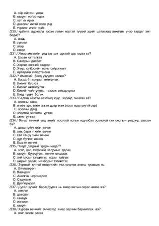 A. ойр ойрхон унтах
B. халуун ногоо идэх
C. хэт их ярих
D. давслаг ихтэй хоол унд
E. түрхлэг иллэг хийх
/230./ quileria agolocha гэсэн латин нэртэй түүхий эдийг шатаахад анхилам үнэр гардаг эмт
бодис?
A. лишь
B. сүгмэл
C. агар
D. гагол
/231./ Ямар эмгэгийн үед зэв шиг цустай цэр гарах вэ?
A. Цусан хатгалгаа
B. Сахарын диабет
C. Хэрлэг өвчний сэдрэл
D. Хүнд хэлбэрийн ясны сийрэгжилт
E. Артерийн гипертензия
/232./ Чөмөгний биед үзүүлэх нөлөө?
A. бусад 6 тамирыг төлжүүлэх
B. биеийг бүрхэх
C. биеийг шимжүүлэх
D. биеийг чийгтүүлэх, тэжээж амьдруулах
E. биед түшиг болох
/233./ Бадган өвчтэй өвчтөнд хүнд хэдийд эм өгөх вэ?
A. хоолны өмнө
B. өглөө эрт, өлөн элгэн дээр өгөх (хоол идүүлэхгүйгээр)
C. хоолны дунд
D. хоолтой ээлжлэн уулгах
E. шөнө уулгах
/234./ Ямар өвчний үед эмийг хоолтой хольж идүүлбэл зохистой гэж онолын үндсэнд заасан
бэ?
A. дээш гүйгч хийн өвчин
B. амь баригч хийн өвчин
C. гал сацуу хийн өвчин
D. дур булгих өвчин
E. бадган өвчин
/235./ Үхэрт дэгдний эрдэм чадал?
A. элэг, цөс, гэдэсний халууныг дарах
B. халуун бууруулах, өвчин намдаах
C. хий цусыг тэгшитгэх, хорыг тайлах
D. шарыг дарах, махбодыг тэгшитгэх
/236./ Зүрхний хүчтэй өвдөлтийн үед үзүүлэх анхны тусламж нь:
A. Хүчилтөрөгч
B. Валидол
C. Аналгин –промедол
D. Седуксин
E. Дроперидол
/237./ Дусал хүчийг барагдуулах нь ямар амтын сөрөг нөлөө вэ?
A. амтлаг
B. давслаг
C. гашуун
D. исгэлэн
E. халуун
/238./ Хурсан өвчнийг эмчлэхэд ямар зарчим баримтлах вэ?
A. хийг эхэлж засах
 
