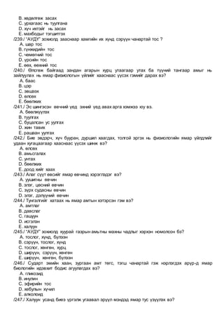 B. хөдөлгөж засах
C. урхагаас нь туулгана
D. хүч ихтэйг нь засах
E. махбодыг тэгшитгэх
/239./ “АУДҮ” зохиолд зааснаар хамгийн их хүнд сэрүүн чанартай тос ?
A. шар тос
B. гүнжидийн тос
C. чөмөгний тос
D. үрсийн тос
E. өөх, өөхний тос
/240./ Өлсгөж байгаад зандан агарын хурц утаагаар утах ба түүний тангаар амыг нь
зайлуулах нь ямар физиологын үйлийг хааснаас үүсэх гэмийг дарах вэ?
A. баас
B. цэр
C. эвшээх
D. өлсөх
E. бөөлжих
/241./ Эс шингэсэн өвчний үед эхний үед авах арга хэмжээ юу вэ.
A. бөөлжүүлэх
B. туулгах
C. буцалсан ус уулгах
D. жин тавих
E. рашаан уулгах
/242./ Бие эвдэрч, хүч бууран, дуршил хаагдах, толгой эргэх нь физиологийн ямар үйлдлийг
удаан хугацаагаар хааснаас үүсэх шинж вэ?
A. өлсөх
B. амьсгалах
C. унтах
D. бөөлжих
E. доод хийг хаах
/243./ Алаг сүүт өвсийг ямар өвчинд хэрэглэдэг вэ?
A. уушигны өвчин
B. элэг, цөсний өвчин
C. зүрх судасны өвчин
D. элэг, дэлүүний өвчин
/244./ Тунгалгийг хатаах нь ямар амтын хэтэрсэн гэм вэ?
A. амтлаг
B. давслаг
C. гашуун
D. исгэлэн
E. халуун
/245./ “АУДҮ” зохиолд хуурай газрын амьтны махны чадлыг хэрхэн номолсон бэ?
A. тослог, хүнд, бүлээн
B. сэрүүн, тослог, хүнд
C. тослог, хөнгөн, хурц
D. ширүүн, сэрүүн, хөнгөн
E. ширүүн, хөнгөн, бүлээн
/246./ Cударт эмийн хаан, зургаан амт төгс, тэгш чанартай гэж нэрлэгдэх арүр-д ямар
биологийн идэвхит бодис агуулагдах вэ?
A. гликозид
B. инулин
C. эфирийн тос
D. хебулын хүчил
E. алколоид
/247./ Халуун усанд биеэ үргэлж угаавал эрүүл мэндэд ямар тус үзүүлэх вэ?
 