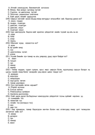 A. Илчийг нэмэгдүүлж, бөөлжилтийг зогсооно
B. Өлсөх, бие халуун оргиход тустай
C. Суулгах, эс шингэсэнд тустай
D. Загатнах, ундаасахыг анагаана
E. Хийг дарж, өөхийг шууруулна
/248./ Шарын өвчнийг засах явцад ямар амтуудыг хэтрүүлбэл хий, бадганд урвах вэ?
A. эхүүн, гашуун
B. гашуун, гошогуун
C. давслаг, гошогуун
D. давслаг, эхүүн
E. гошогуун эхүүн
/249./ Цус шингэрүүлж бадган хийг арилгах үйлдэлтэй эмийн түүхий эд аль нь вэ
A. руда
B. гажа
C. анар
D. перец
/250./ Манчинг юунд номхотгох вэ?
A. архи
B. ар үрийн ханд
C. сүү
D. шоргоолжны хүчил
E. усанд
/251./ Хүний биеийн хүч тамир нь аль улиралд дунд зэрэг байдаг вэ?
A. . өвөл
B. тэнцэл
C. зун
D. хавар
E. намар
/252./ Тамир муудах, судал сулрах, арьс хөрс ширүүн болж, хүрэлцэхэд сэрүүн болдог нь
цусны гэмийн ямар билэг чанарийн үед илрэх шинж тэмдэг вэ?
A. аривдах
B. хорогдох
C. хямралдах
D. муу-цусны өвчин
E. тамир доройдох
/253./ Хач гүргэмийн латин нэршил?
A. Phytolo acinosa
B. Crocus sativus
C. Peterocarbus santalum
D. Gardenia jasmnoides
/254./ Хийг дарж дусал ба бадганыг нэмэгдүүлэх үйлдэлтэй тосны зүйлийг нэрлэнэ үү.
A. гүнжидийн тос
B. чөмөгний тос
C. гичийн тос (юнгарын тос)
D. өөх
E. шар тос
/255./ Хир арвидсан, тамир барагдсан өвчтөн болон нас өтлөгсдөд ямар цагт төлжүүлэх
эмчилгээг хийх вэ?
A. хавар
B. дэгжрэл
C. зун
D. намар
E. өвөл
 