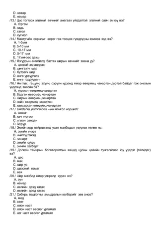 D. хавар
E. намар
/13./ Цус тогтоох элэгний өвчнийг анагаах үйлдэлтэй элэгний сайн эм юу вэ?
A. гүргэм
B. задь
C. гагол
D. сүгмэл
/14./ Мантугийн сорилыг эерэг гэж тооцох гүвдрүүны хэмжээ хэд вэ?
A. 1-5мм
B. 5-10 мм
C. 10-17 мм
D. 5-17 мм
E. 17мм-ээс дээш
/15./ Язгуурын ангилалд багтах шарын өвчнийг заана уу?
A. цөсний ам алдрах
B. шингээгч шар
C. бүтээгч шар
D. өнгө урвуулагч
E. өнгө тодруулагч
/16./ Амтлаг, гашуун, эхүүн, сэрүүн идээнд ямар өвөрмөц чанартан дуртай байдаг гэж онолын
үндсэнд заасан бэ?
A. хурмал өвөрмөц чанартан
B. бадган өвөрмөц чанартан
C. шарын өвөрмөц чанартан
D. хийн өвөрмөц чанартан
E. хавсарсан өвөрмөц чанартан
/17./ Gardenia jasmnoides –ын монгол нэршил?
A. жажиг
B. хач гүргэм
C. улаан зандан
D. жүрүр
/18./ Эмийн жор найрлаганд усан махбодын үзүүлэх нөлөө нь:
A. эмийн үнэрт
B. чийгтүүлэхэд
C. чанарт
D. эмийн суурь
E. эмийн хэлбэрт
/19./ Долоон тамирын боловсролтын явцад цусны цөвийн тунгалагаас юу үүсдэг (төлждөг)
вэ?
A. цөс
B. мах
C. шар ус
D. шээсний язмаг
E. өөх
/20./ Шар махбод ямар улиралд хурах вэ?
A. зун
B. намар
C. өвлийн дээд хагас
D. өвлийн доод хагас
/21./ Сибирь тошлогны амьдралын хэлбэрийг зөв оноо?
A. мод
B. сөөг
C. олон наст
D. олон наст өвслөг ургамал
E. нэг наст өвслөг ургамал
 