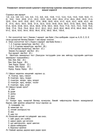 Уламжлалт эмчилгээний сувилагч мэргэжлээр сувилах зөвшөөрөл олгох шалгалтын
жишиг сорил-2
Сорилын зөв хариулт
1-D, 2-A, 3-B, 4-C, 5-A, 6-E, 7-C, 8-E, 9-D, 10-B, 11-C, 12-A, 13-A, 14-D, 15-B, 16-D, 17-
D, 18-E, 19-A, 20-B, 21-C, 22-C, 23-D, 24-A, 25-E, 26-A, 27-A, 28-A, 29-E, 30-D, 31-A,
32-D, 33-A, 34-D, 35-E, 36-C, 37-A, 38-B, 39-D, 40-A, 41-C, 42-A, 43-C, 44-B, 45-C, 46-
E, 47-A, 48-A, 49-A, 50-B, 51-A, 52-A, 53-D, 54-B, 55-A, 56-C, 57-D, 58-E, 59-C, 60-B,
61-A, 62-D, 63-B, 64-C, 65-A, 66-D, 67-B, 68-C, 69-E, 70-A, 71-E, 72-C, 73-C, 74-B, 75-E,
76-B, 77-A, 78-A, 79-A, 80-A, 81-C, 82-C, 83-C, 84-D, 85-E, 86-D, 87-E, 88-A, 89-E, 90-C,
91-C, 92-A, 93-E, 94-A, 95-D, 96-A, 97-E, 98-D, 99-A, 100-A,
1. Нэг сонголттой тест ( Зөвхөн 1 хариулт зөв байх ) Энэ хэлбэрийн сорил нь A, B, C, D, E
гэсэн дугаартай бөгөөд Зөвхөн 1 зөв хариуг сонгоно.
2. Олон сонголттой тест ( Хэдэн ч хариулт зөв байж болох )
1, 2, 3 дугаар хариултууд зөв бол (A.)
1, 2, 3, 4 дугаар хариултууд зөв бол (B.)
2 ба 4 дугаар хариултууд зөв бол (C.)
Зөвхөн 4-р хариулт зөв бол (D.)
Бүх хариулт зөв бол (E.)
3. Шалтгаан хамаарлын тест (Заагдсан тестүүдийн үнэн зөв хийгээд тэдгээрийн шалтгаан
хамаарлыг тодорхойлно.)
Зөв, Зөв, Зөв (A.)
Зөв, Зөв, Буруу (B.)
Зөв, Буруу, Буруу (C.)
Буруу, Зөв, Буруу (D.)
Буруу, Буруу, Буруу (E.)
/1./ Шарыг хөдөлгөх нөхцөлийг нэрлэнэ үү.
A. гошогуу, хурц, сэрүүн
B. гошогуун, хурц, гашуун
C. гошогуун, халуун, хурц, мохдог
D. гошогуун, хурц, халуун, тослог
E. гошогуун, хурц, услаг
/2./ Шарын орших орон?
A. элэг
B. уушиг
C. дэлүү
D. зүрх
E. бөөр
/3./ Халуун хурц чанартай бөгөөд хүчжүүлэх, биеийг чийрэгжүүлэх боловч махжуулахгүй
бадган, хийг арилгах үйлдэлтэй тосыг нэрлэнэ үү.
A. гүнжидийн тос
B. чөмөгний тос
C. гичний (юнгарын) тос
D. өөх
E. шар тос
/4./ Баавгайн цөсний гол үйлдлийг зөв оноо.
1. хийг дарж, илч сэлбэх
2. шарыг дарж, цус зогсоох
3. цус шингэрүүлэх, идээг шингээх
4. хараа сайжруулах
5. бадганыг арилгах
/5./ Хийний идээнд дараах идээ ундаа орно
 
