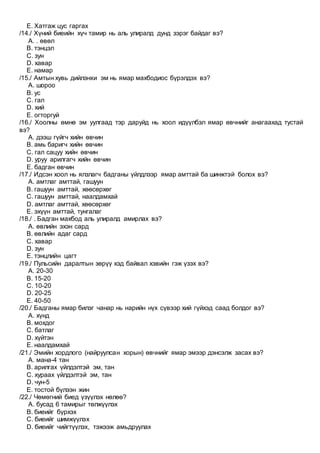 E. Хатгаж цус гаргах
/14./ Хүний биеийн хүч тамир нь аль улиралд дунд зэрэг байдаг вэ?
A. . өвөл
B. тэнцэл
C. зун
D. хавар
E. намар
/15./ Амтын хувь дийлэнхи эм нь ямар махбодиос бүрэлдэх вэ?
A. шороо
B. ус
C. гал
D. хий
E. огторгуй
/16./ Хоолны өмнө эм уулгаад тэр даруйд нь хоол идүүлбэл ямар өвчнийг анагаахад тустай
вэ?
A. дээш гүйгч хийн өвчин
B. амь баригч хийн өвчин
C. гал сацуу хийн өвчин
D. уруу арилгагч хийн өвчин
E. бадган өвчин
/17./ Идсэн хоол нь ялзлагч бадганы үйлдлээр ямар амттай ба шинжтэй болох вэ?
A. амтлаг амттай, гашуун
B. гашуун амттай, хөөсөрхөг
C. гашуун амттай, наалдамхай
D. амтлаг амттай, хөөсөрхөг
E. эхүүн амттай, тунгалаг
/18./ . Бадган махбод аль улиралд амирлах вэ?
A. өвлийн эхэн сард
B. өвлийн адаг сард
C. хавар
D. зун
E. тэнцлийн цагт
/19./ Пульсийн даралтын зөрүү хэд байвал хэвийн гэж үзэх вэ?
A. 20-30
B. 15-20
C. 10-20
D. 20-25
E. 40-50
/20./ Бадганы ямар билэг чанар нь нарийн нүх сүвээр хий гүйхэд саад болдог вэ?
A. хүнд
B. мохдог
C. батлаг
D. хүйтэн
E. наалдамхай
/21./ Эмийн хордлого (найруулсан хорын) өвчнийг ямар эмээр дэнсэлж засах вэ?
A. мана-4 тан
B. арилгах үйлдэлтэй эм, тан
C. хураах үйлдэлтэй эм, тан
D. чун-5
E. тостой бүлээн жин
/22./ Чөмөгний биед үзүүлэх нөлөө?
A. бусад 6 тамирыг төлжүүлэх
B. биеийг бүрхэх
C. биеийг шимжүүлэх
D. биеийг чийгтүүлэх, тэжээж амьдруулах
 