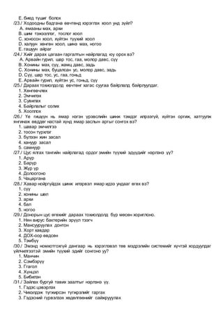 E. биед түшиг болох
/23./ Ходоодны бадгана өвчтөнд хэрэглэх хоол унд зүйл?
A. ямааны мах, архи
B. шим тэжээллэг, тослог хоол
C. хоносон хоол, хүйтэн түүхий хоол
D. халуун хөнгөн хоол, шинэ мах, ногоо
E. гашуун айраг
/24./ Хийг дарах цагаан гаргалтын найрлагад юу орох вэ?
A. Арвайн гурил, шар тос, гаа, молор давс, сүү
B. Хонины мах, сүү, жамц давс, задь
C. Хонины мах, буцалсан ус, молор давс, задь
D. Сүү, шар тос, ус, гаа, гоньд
E. Арвайн гурил, хүйтэн ус, гоньд, сүү
/25./ Дараах тохиолдолд өвчтөнг хагас суугаа байрлалд байрлуулдаг.
1. Хөнгөвчлөх
2. Эмчилэх
3. Сувилах
4. Байрлалыг солих
5. Хооллох
/26./ Үе гишүүн нь ямар нэгэн үрэвслийн шинж тэмдэг илрээгүй, хүйтэн оргиж, хатгуулж
янгинаж өвддөг настай хүнд ямар заслын аргыг сонгох вэ?
1. шавар эмчилгээ
2. тосон түрхлэг
3. бүлээн жин засал
4. хануур засал
5. самнуур
/27./ Цус ялгах тангийн найрлагад ордог эмийн түүхий эдүүдийг нэрлэнэ үү?
1. Арүр
2. Барүр
3. Жүр үр
4. Долоогоно
5. Чацаргана
/28./ Хавар нойргүйдэх шинж илэрвэл ямар идээ ундааг өгөх вэ?
1. сүү
2. хонины шөл
3. архи
4. бал
5. ногоо
/29./ Донорын цус өгөхийг дараах тохиолдолд бүр мөсөн хориглоно.
1. Нян вирус бактерийн эрүүл тээгч
2. Мансууруулах донтон
3. Хорт хавдар
4. ДОХ-оор өвдсөн
5. Тэмбүү
/30./ Эмэнд номхотгохгүй дангаар нь хэрэглэвэл төв мэдрэлийн системийг хүчтэй хордуулдаг
үйлчилгээтэй эмийн түүхий эдийг сонгоно уу?
1. Манчин
2. Сэмбэрүү
3. Ггагол
4. Хүнцэл
5. Бибилэн
/31./ Зайлах бургуй тавих заалтыг нэрлэнэ үү.
1. Гэдэс цэвэрлэх
2. Чихэлдэж түгжирсэн түгжрэлийг гаргах
3. Гэдэсний гүрвэлзэх хөдөлгөөнийг сайжрууулах
 