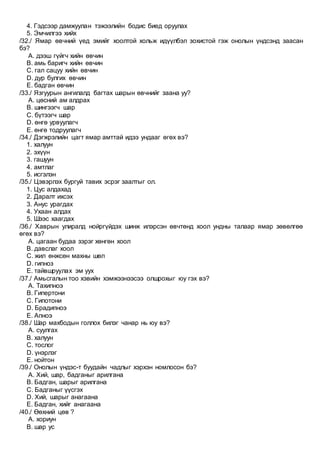 4. Гэдсээр дамжуулан тэжээлийн бодис биед оруулах
5. Эмчилгээ хийх
/32./ Ямар өвчний үед эмийг хоолтой хольж идүүлбэл зохистой гэж онолын үндсэнд заасан
бэ?
A. дээш гүйгч хийн өвчин
B. амь баригч хийн өвчин
C. гал сацуу хийн өвчин
D. дур булгих өвчин
E. бадган өвчин
/33./ Язгуурын ангилалд багтах шарын өвчнийг заана уу?
A. цөсний ам алдрах
B. шингээгч шар
C. бүтээгч шар
D. өнгө урвуулагч
E. өнгө тодруулагч
/34./ Дэгжрэлийн цагт ямар амттай идээ ундааг өгөх вэ?
1. халуун
2. эхүүн
3. гашуун
4. амтлаг
5. исгэлэн
/35./ Цэвэрлэх бургуй тавих эсрэг заалтыг ол.
1. Цус алдахад
2. Даралт ихсэх
3. Анус урагдах
4. Ухаан алдах
5. Шээс хаагдах
/36./ Хаврын улиралд нойргүйдэх шинж илэрсэн өвчтөнд хоол ундны талаар ямар зөвөлгөө
өгөх вэ?
A. цагаан будаа зэрэг хөнгөн хоол
B. давслаг хоол
C. жил өнжсөн махны шөл
D. гипноз
E. тайвшруулах эм уух
/37./ Амьсгалын тоо хэвийн хэмжээнээсээ олшрохыг юу гэх вэ?
A. Тахипноэ
B. Гипертони
C. Гипотони
D. Брадипноэ
E. Апноэ
/38./ Шар махбодын голлох билэг чанар нь юу вэ?
A. суулгах
B. халуун
C. тослог
D. үнэрлэг
E. нойтон
/39./ Онолын үндэс-т буудайн чадлыг хэрхэн номлосон бэ?
A. Хий, шар, бадганыг арилгана
B. Бадган, шарыг арилгана
C. Бадганыг үүсгэх
D. Хий, шарыг анагаана
E. Бадган, хийг анагаана
/40./ Өөхний цөв ?
A. хориун
B. шар ус
 