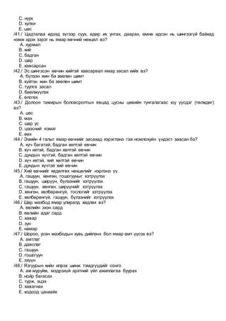 C. нуух
D. хулхи
E. цөс
/41./ Цадталаа идээд зүгээр суух, өдөр их унтах, даарах, өмнө идсэн нь шингээгүй байхад
нэмж идэх зэрэг нь ямар өвчний нөхцөл вэ?
A. хурмал
B. хий
C. бадган
D. шар
E. хавсарсан
/42./ Эс шингэсэн өвчин хийтэй хавсарвал ямар засал хийх вэ?
A. бүлээн жин ба зөөлөн шимт
B. хүйтэн жин ба зөөлөн шимт
C. туулга засал
D. бөөлжүүлэх
E. өлсгөх
/43./ Долоон тамирын боловсролтын явцад цусны цөвийн тунгалагаас юу үүсдэг (төлждөг)
вэ?
A. цөс
B. мах
C. шар ус
D. шээсний язмаг
E. өөх
/44./ Эмийн 4 галыг ямар өвчнийг засахад хэрэглэнэ гэж номлохуйн үндэст заасан бэ?
A. хүч багатай, бадган хөлтэй өвчин
B. хүч ихтэй, бадган хөлтэй өвчин
C. дундын хүчтэй, бадган хөлтэй өвчин
D. хүч ихтэй, хий хөлтэй өвчин
E. дундын хүчтэй хий өвчин
/45./ Хий өвчнийг хөдөлгөх нөхцөлийг нэрлэнэ үү.
A. гашуун, хөнгөн, гошогууныг хэтрүүлэх
B. гашуун, ширүүн, бүлээнийг хэтрүүлэх
C. гашуун, хөнгөн, ширүүнийг хэтрүүлэх
D. хөнгөн, хөлбөрөнгүй, тослогийг хэтрүүлэх
E. хөлбөрөнгүй, гашуун, бүлээнийг хэтрүүлэх
/46./ Шар махбод ямар улиралд хөдлөх вэ?
A. өвлийн эхэн сард
B. өвлийн адаг сард
C. хавар
D. зун
E. намар
/47./ Шороо, усан махбодын хувь дийлэнх бол ямар амт үүсэх вэ?
A. амтлаг
B. давслаг
C. гашуун
D. гошогуун
E. эхүүн
/48./ Язгуурын хийн илрэх шинж тэмдгүүдийг сонго
A. ам муруйж, мэдрэхүй эрхтний үйл ажиллагаа буурах
B. нойр багасах
C. турж, эцэх
D. хавагнах
E. ходоод цанхайх
 