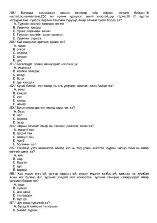 /49./ Багадаа амьсгалын замын өвчнөөр ойр ойрхон өвчилж байсан,18
настай,эр,ханиалгана,250 мл орчим идээрхэг эвгүй үнэртэй,цэр гарна.38 С хүртэл
халуурна,бие суларч ядрана.Хамгийн түрүүнд ямар өвчний тухай бодох вэ?
A. Гуурсан хоолой тэлэгдэх өвчин
B. Уушигны хавдар
C. Уушиг сорвижих өвчин
D. Гуурсан хоолойн архаг үрэвсэл
E. Уушигны сүрьеэ
/50./ Хий ямар сав эрхтэнд орших вэ?
A. гэдэс
B. олгой
C. ходоод
D. самши
E. цөс
/51./ Багалзуурт орших өвчнүүдийг нэрлэнэ үү.
A. ундаасах
B. хоолой хаагдах
C. сахуу
D. бэтэг
E. дуу хаагдах
/52./ Хүний биеийн хүч тамир нь аль улиралд хамгийн сайн байдаг вэ?
A. өвөл
B. тэнцэл
C. зун
D. хавар
E. намар
/53./ Бугын ямар эрхтэнг эмэнд хэрэглэх вэ?
A. баас
B. цөс
C. ходоод
D. эвэр
/54./ Шарын өвчнийг ямар эм, тангаар дэнсэлж засах вэ?
A. мана-4 тан
B. дэгд-4 тан
C. жамц-3 тан
D. чун-5
E. борвины шөл
/55./ Өвчтөнд үзэх шинжилгээ хийхэд хэл нь тод улаан өнгөтэй, хуурай ширүүн байх нь ямар
өвчний шинж вэ?
A. хий
B. шар
C. бадган
D. цус
E. хорхой
/56./ Хар хүрэн өнгөтэй, үрчгэр гадаргатай, зууван өндгөн хэлбэртэй, хальсыг нь хуулбал
ясны нэг буланд 4-5 зүрхний ховдол мэт хонхортой, зүрхний тамирыг сайжруулдаг ямар
ургамал байдаг вэ?
A. задь
B. сүгмэл
C. нин шош/
D. талгадорж
E. жүр үр
/57./ Цус ямар үүрэгтэй вэ?
A. бусад 6 тамирыг төлжүүлэх
B. биеийг бүрхэх
 