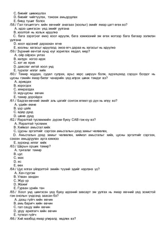 C. биеийг шимжүүлэх
D. биеийг чийгтүүлэх, тэжээж амьдруулах
E. биед түшиг болох
/58./ Гал тэгшитгэгч хийн өвчнийг анагаах (хоолыг) эмийг ямар цагт өгөх вэ?
A. идээ шингэсэн үед эмийг уулгана
B. хоолтой нь хольж идүүлнэ
C. бага зэрэг(нэг өмх) хоол идүүлж, бага хэмжээний эм өгөх мэтээр бага багаар ээлжлэн
уулгана
D. хоол идсэний дараахан өгнө
E. хоолны хагасыг идүүлээд эмээ өгч дараа нь хагасыг нь идүүлнэ
/59./ Зүрхний өвчтэй хүнд юуг хориглох явдал, мөр?
A. ойр ойрхон унтах
B. халуун ногоо идэх
C. хэт их ярих
D. давслаг ихтэй хоол унд
E. түрхлэг иллэг хийх
/60./ Тамир муудах, судал сулрах, арьс хөрс ширүүн болж, хүрэлцэхэд сэрүүн болдог нь
цусны гэмийн ямар билэг чанарийн үед илрэх шинж тэмдэг вэ?
A. аривдах
B. хорогдох
C. хямралдах
D. муу-цусны өвчин
E. тамир доройдох
/61./ Бадган өвчний эмийг аль цагийг сонгож өгвөл үр дүн нь илүү вэ?
A. үдийн өмнө
B. үүр цайх
C. өдөр дунд
D. шөнө дунд
/62./ Яаралтай тусламжийн дүрэм буюу СAB гэж юу вэ?
A. Яаралтай тусламж
B. Хиймэл амьсгал хийх
C. Цусны эргэлтийг сэргээх амьсгалын дээд замыг чөлөөлөх,
D. Амьсгалын дээд замыг чөлөөлөх, хиймэл амьсгалыг хийх, цусны эргэлтийг сэргээх,
сэхээн амьдруулах арга хэмжээ
E. зүрхэнд иллэг хийх
/63./ Шарын орших тамир?
A. тунгалаг тамир
B. цус
C. мах
D. яс
E. өөх
/64./ Цус ялгах үйлдэлтэй эмийн түүхий эдийг нэрлэнэ үү?
A. Хач гүргэм
B. Улаан зандан
C. Жүр үр
D. Жажиг
E. Гурван үрийн тан
/65./ Хоол унд шингэсэн үед буюу идээний завсарт эм уулгах нь ямар өвчний үед зохистой
гэж онолын үндсэнд заасан бэ?
A. дээш гүйгч хийн өвчин
B. амь баригч хийн өвчин
C. гал сацуу хийн өвчин
D. уруу арилгагч хийн өвчин
E. түгмэл гүйгч
/66./ Хий махбод ямар улиралд хөдлөх вэ?
 