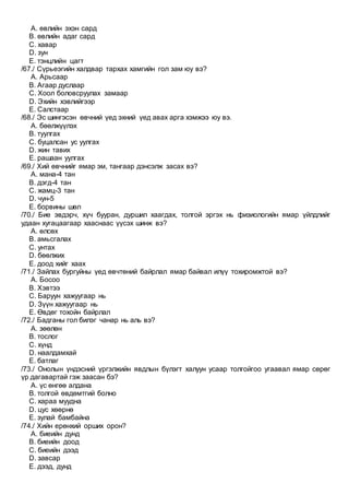 A. өвлийн эхэн сард
B. өвлийн адаг сард
C. хавар
D. зун
E. тэнцлийн цагт
/67./ Сүрьеэгийн халдвар тархах хамгийн гол зам юу вэ?
A. Арьсаар
B. Агаар дуслаар
C. Хоол боловсруулах замаар
D. Эхийн хэвлийгээр
E. Салстаар
/68./ Эс шингэсэн өвчний үед эхний үед авах арга хэмжээ юу вэ.
A. бөөлжүүлэх
B. туулгах
C. буцалсан ус уулгах
D. жин тавих
E. рашаан уулгах
/69./ Хий өвчнийг ямар эм, тангаар дэнсэлж засах вэ?
A. мана-4 тан
B. дэгд-4 тан
C. жамц-3 тан
D. чун-5
E. борвины шөл
/70./ Бие эвдэрч, хүч бууран, дуршил хаагдах, толгой эргэх нь физиологийн ямар үйлдлийг
удаан хугацаагаар хааснаас үүсэх шинж вэ?
A. өлсөх
B. амьсгалах
C. унтах
D. бөөлжих
E. доод хийг хаах
/71./ Зайлах бургуйны үед өвчтөний байрлал ямар байвал илүү тохиромжтой вэ?
A. Босоо
B. Хэвтээ
C. Баруун хажуугаар нь
D. Зүүн хажуугаар нь
E. Өвдөг тохойн байрлал
/72./ Бадганы гол билэг чанар нь аль вэ?
A. зөөлөн
B. тослог
C. хүнд
D. наалдамхай
E. батлаг
/73./ Онолын үндэсний үргэлжийн явдлын бүлэгт халуун усаар толгойгоо угаавал ямар сөрөг
үр дагавартай гэж заасан бэ?
A. үс өнгөө алдана
B. толгой өвдөмтгий болно
C. хараа муудна
D. цус хөөрнө
E. зулай бамбайна
/74./ Хийн ерөнхий орших орон?
A. биеийн дунд
B. биеийн доод
C. биеийн дээд
D. завсар
E. дээд, дунд
 