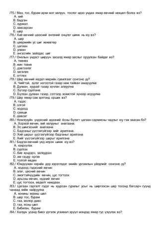 /75./ Мах, тос, бурам архи мэт халуун, тослог идээ ундаа ямар өвчний нөхцөл болох вэ?
A. хий
B. бадган
C. хурмал
D. хавсарсан
E. шар
/76./ Хий өвчний шээсний өнгөний онцлог шинж нь юу вэ?
A. шар
B. цөөрмийн ус шиг хөхөвтөр
C. цагаан
D. улаан
E. энгэсгийн зайлдас шиг
/77./ Онолын үндэст ширүүн засалд ямар заслыг оруулсан байдаг вэ?
A. төөнөх
B. жин тавих
C. дэвтээлэг
D. хагалах
E. огтлох
/78./ Шар өвчний явдал мөрийн сувилгааг сонгоно уу?
A. Чийгтэй, зүлэг ногоотой газар нам тайван амаруулна
B. Дулаан, хуурай газар хүчлэн алхуулна
C. Зүгээр суулгана
D. Бүлээн дулаан газар, сэтгэлд зохистой хүнээр асруулна
/79./ Шар ямар сав эрхтэнд орших вэ?
A. гэдэс
B. олгой
C. ходоод
D. самши
E. давсаг
/80./ Номлохуйн үндэсний идээний ёсны бүлэгт цагаан сармисны чадлыг юу гэж заасан бэ?
A. Хорхой өвчин, хий халууныг анагаана.
B. Эс шингэснийг анагаана
C. Бадганыг үүсгэхгүйгээр хийг арилгана.
D. Хий шарыг үүсгэхгүйгээр бадганыг арилгана
E. Хийг үүсгэхгүйгээр шарыг арилгана
/81./ Бадган өвчний үед илрэх шинж юу вэ?
A. хэхрүүлэх
B. суулгах
C. бие хүндэрч, залхуурах
D. ам гашуу оргих
E. толгой өвдөх
/82./ Юмдүүжин нэрийн дор хэрэглэдэг эмийн ургамлын үйлдлийг сонгоно уу?
A. ходоод гэдэсний өвчин
B. элэг, цөсний өвчин
C. эмэгтэйчүүдийн өвчин, цус тогтоох
D. арьсны өвчин, нүдний өвчин
E. цус тогтоох, өвдөлт намдаах
/83./ Цагаан гаргалт гэдэг нь хуурсан гурилыг усыг нь ширгээсэн шар тосонд багсарч сүүнд
чанаад хийж найруулна
A. хонины махны шөл
B. шар тос, бурам
C. гаа, молор давс
D. гаа, ясны шөл
E. бибилэн, бурам
/84./ Халуун усанд биеэ үргэлж угаавал эрүүл мэндэд ямар тус үзүүлэх вэ?
 