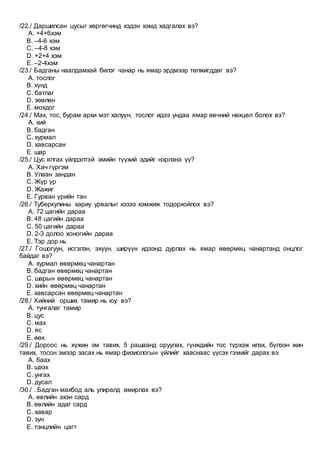 /22./ Даршилсан цусыг хөргөгчинд хэдэн хэмд хадгалах вэ?
A. +4+6хэм
B. –4-6 хэм
C. –4-8 хэм
D. +2+4 хэм
E. –2-4хэм
/23./ Бадганы наалдамхай билэг чанар нь ямар эрдмээр төлжигддөг вэ?
A. тослог
B. хүнд
C. батлаг
D. зөөлөн
E. мохдог
/24./ Мах, тос, бурам архи мэт халуун, тослог идээ ундаа ямар өвчний нөхцөл болох вэ?
A. хий
B. бадган
C. хурмал
D. хавсарсан
E. шар
/25./ Цус ялгах үйлдэлтэй эмийн түүхий эдийг нэрлэнэ үү?
A. Хач гүргэм
B. Улаан зандан
C. Жүр үр
D. Жажиг
E. Гурван үрийн тан
/26./ Туберкулины хариу урвалыг хэзээ хэмжиж тодорхойлох вэ?
A. 72 цагийн дараа
B. 48 цагийн дараа
C. 50 цагийн дараа
D. 2-3 долоо хоногийн дараа
E. Тэр дор нь
/27./ Гошогуун, исгэлэн, эхүүн, ширүүн идээнд дурлах нь ямар өвөрмөц чанартанд онцлог
байдаг вэ?
A. хурмал өвөрмөц чанартан
B. бадган өвөрмөц чанартан
C. шарын өвөрмөц чанартан
D. хийн өвөрмөц чанартан
E. хавсарсан өвөрмөц чанартан
/28./ Хийний орших тамир нь юу вэ?
A. тунгалаг тамир
B. цус
C. мах
D. яс
E. өөх
/29./ Дороос нь хүжин эм тавих, 5 рашаанд оруулах, гүнждийн тос түрхэж илэх, бүлээн жин
тавих, тосон эмээр засах нь ямар физиологын үйлийг хааснаас үүсэх гэмийг дарах вэ
A. баах
B. шээх
C. унгах
D. дусал
/30./ . Бадган махбод аль улиралд амирлах вэ?
A. өвлийн эхэн сард
B. өвлийн адаг сард
C. хавар
D. зун
E. тэнцлийн цагт
 